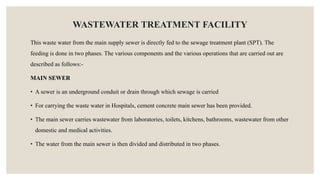 WASTEWATER TREATMENT FACILITY
This waste water from the main supply sewer is directly fed to the sewage treatment plant (SPT). The
feeding is done in two phases. The various components and the various operations that are carried out are
described as follows:-
MAIN SEWER
• A sewer is an underground conduit or drain through which sewage is carried
• For carrying the waste water in Hospitals, cement concrete main sewer has been provided.
• The main sewer carries wastewater from laboratories, toilets, kitchens, bathrooms, wastewater from other
domestic and medical activities.
• The water from the main sewer is then divided and distributed in two phases.
 