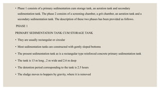 • Phase 1 consists of a primary sedimentation cum storage tank, an aeration tank and secondary
sedimentation tank. The phase 2 consists of a screening chamber, a grit chamber, an aeration tank and a
secondary sedimentation tank. The description of these two phases has been provided as follows.
PHASE 1
PRIMARY SEDIMENTATION TANK CUM STORAGE TANK
• They are usually rectangular or circular
• Most sedimentation tanks are constructed with gently sloped bottoms
• The present sedimentation tank as is a rectangular type reinforced concrete primary sedimentation tank
• The tank is 13 m long , 2 m wide and 2.6 m deep
• The detention period corresponding to the tank is 2.5 hours
• The sludge moves to hoppers by gravity, where it is removed
 