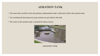 AERATION TANK
• The water that overflows from the primary sedimentation tank is allowed to fall to the aeration tank
• Two mechanical horizontal axis type aerators are provided in the tank
• The water in the aeration tank is aerated for about 6 hours.
AERATION TANK
 