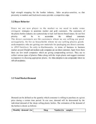 high strength strapping for the lumber industry. Sales are price-sensitive, so that
proximity to markets and feed stock source provide a competitive edge.
3.2 Buyer Behavior
Since we are ne w player in the m arket so we need to m ake some
stringent strategies to penetrate market and grab customers. The customers of
the plastic bottles industry are scattered due to lack well known brand names. So our first
priority will be to accumulate the defused customers.
The direct customers are the customers whom we are selling our prod
uctregul arly. So for us house holds whom we are selling plastic goods
andcompanies who are getting raw materials for packaging are direct custome
rs (PE T bottles). So only i n Kat hm andu, in terms of business to business
market around 20small and medium scale companies are our direct customers. Apart from them
there are few small companies which are giving compounding services. They use to
collect various types of plastics flakes along with the virgin plastic and suggest customer
(companies) in choosing appropriate plastic. An Asha enterprise is one compounder whom we
will sellourplastics.
3.3 TotalMarketDemand
Demand can be defined as the quantity which consumer is willing to purchase at a given
price during a certain time period. In our case, demand will be determined by the
individual demand of the shops selling plastic bottles. The estimation of the demand of
the bottles is shown as follows:
Monthly demand (in Shop Number(in sample)
 