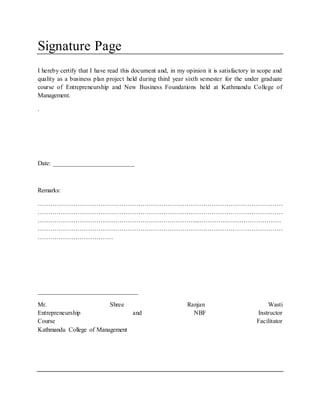 Signature Page
I hereby certify that I have read this document and, in my opinion it is satisfactory in scope and
quality as a business plan project held during third year sixth semester for the under graduate
course of Entrepreneurship and New Business Foundations held at Kathmandu College of
Management.
.
Date: __________________________
Remarks:
………………………………………………………………………………………………………
………………………………………………………………………………………………………
…………………………………………………………………...…………………………………
………………………………………………………………………………………………………
………………………………
________________________________
Mr. Shree Ranjan Wasti
Entrepreneurship and NBF Instructor
Course Facilitator
Kathmandu College of Management
 