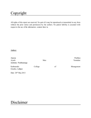 Copyright
All rights of this report are reserved. No part of it may be reproduced or transmitted in any form
without the prior notice and permission by the authors. No patent liability is assumed with
respect to the use of the information content there in.
Authors:
Arpana Pradhan
Ayush Man Tamrakar
Jashmina Pradhananaga
Kathmandu College of Management
Gwarko, Lalitpur
Date: 20th May 2013
Disclaimer
 