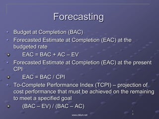 1
8www.ciklum.net
Forecasting
• Budget at Completion (BAC)
• Forecasted Estimate at Completion (EAC) at the
budgeted rate
EAC = BAC + AC – EV
• Forecasted Estimate at Completion (EAC) at the present
CPI
EAC = BAC / CPI
• To-Complete Performance Index (TCPI) – projection of
cost performance that must be achieved on the remaining
to meet a specified goal
(BAC – EV) / (BAC – AC)
 