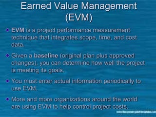 8
Earned Value Management
(EVM)
EVM is a project performance measurement
technique that integrates scope, time, and cost
data.
Given a baseline (original plan plus approved
changes), you can determine how well the project
is meeting its goals.
You must enter actual information periodically to
use EVM.
More and more organizations around the world
are using EVM to help control project costs.
 