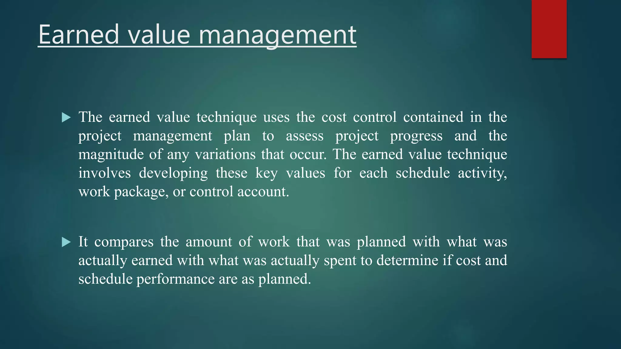 Earned value management
 The earned value technique uses the cost control contained in the
project management plan to assess project progress and the
magnitude of any variations that occur. The earned value technique
involves developing these key values for each schedule activity,
work package, or control account.
 It compares the amount of work that was planned with what was
actually earned with what was actually spent to determine if cost and
schedule performance are as planned.
 