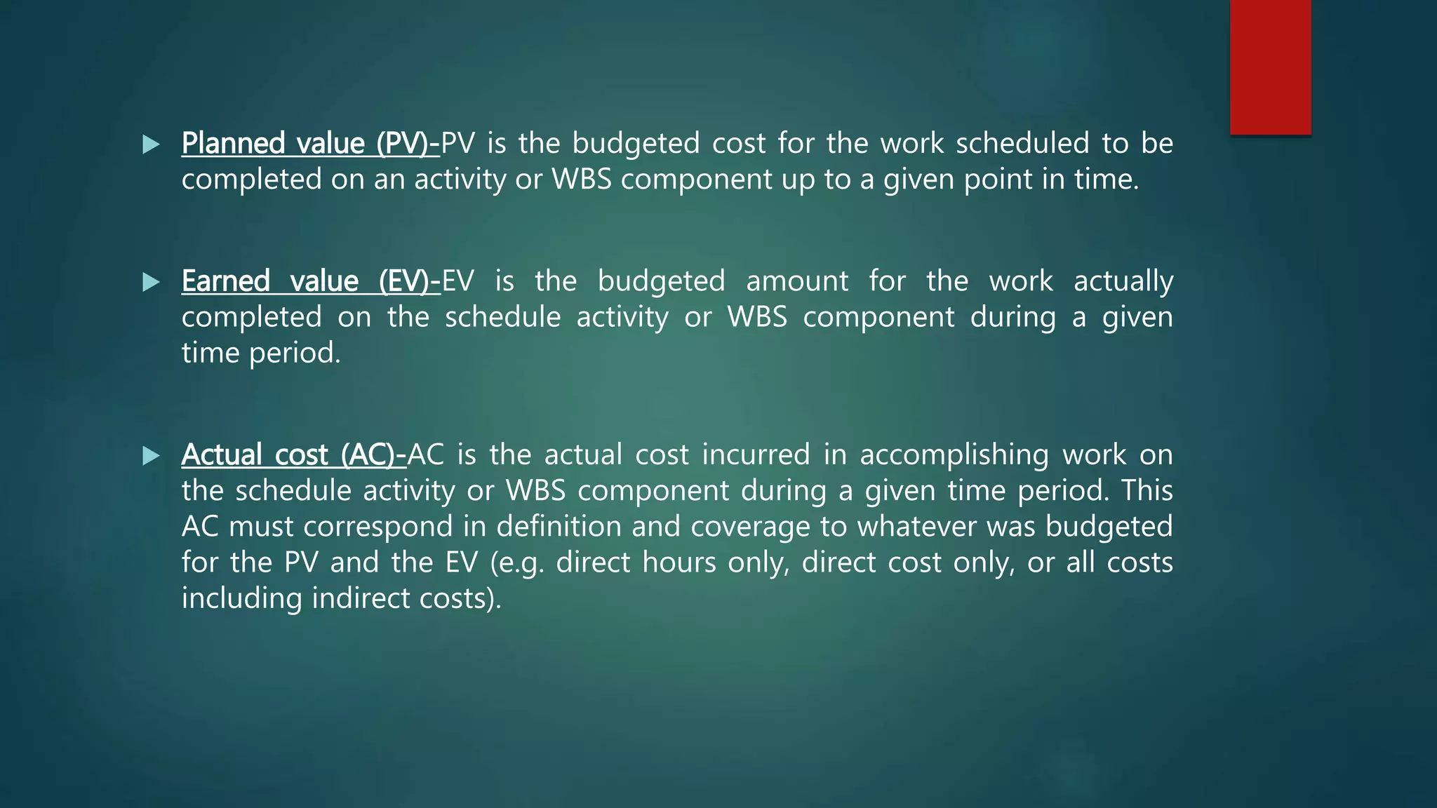  Planned value (PV)-PV is the budgeted cost for the work scheduled to be
completed on an activity or WBS component up to a given point in time.
 Earned value (EV)-EV is the budgeted amount for the work actually
completed on the schedule activity or WBS component during a given
time period.
 Actual cost (AC)-AC is the actual cost incurred in accomplishing work on
the schedule activity or WBS component during a given time period. This
AC must correspond in definition and coverage to whatever was budgeted
for the PV and the EV (e.g. direct hours only, direct cost only, or all costs
including indirect costs).
 