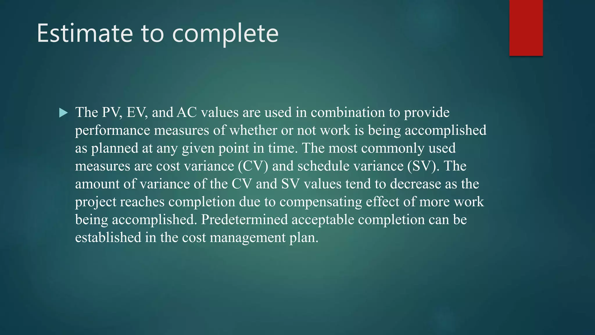 Estimate to complete
 The PV, EV, and AC values are used in combination to provide
performance measures of whether or not work is being accomplished
as planned at any given point in time. The most commonly used
measures are cost variance (CV) and schedule variance (SV). The
amount of variance of the CV and SV values tend to decrease as the
project reaches completion due to compensating effect of more work
being accomplished. Predetermined acceptable completion can be
established in the cost management plan.
 