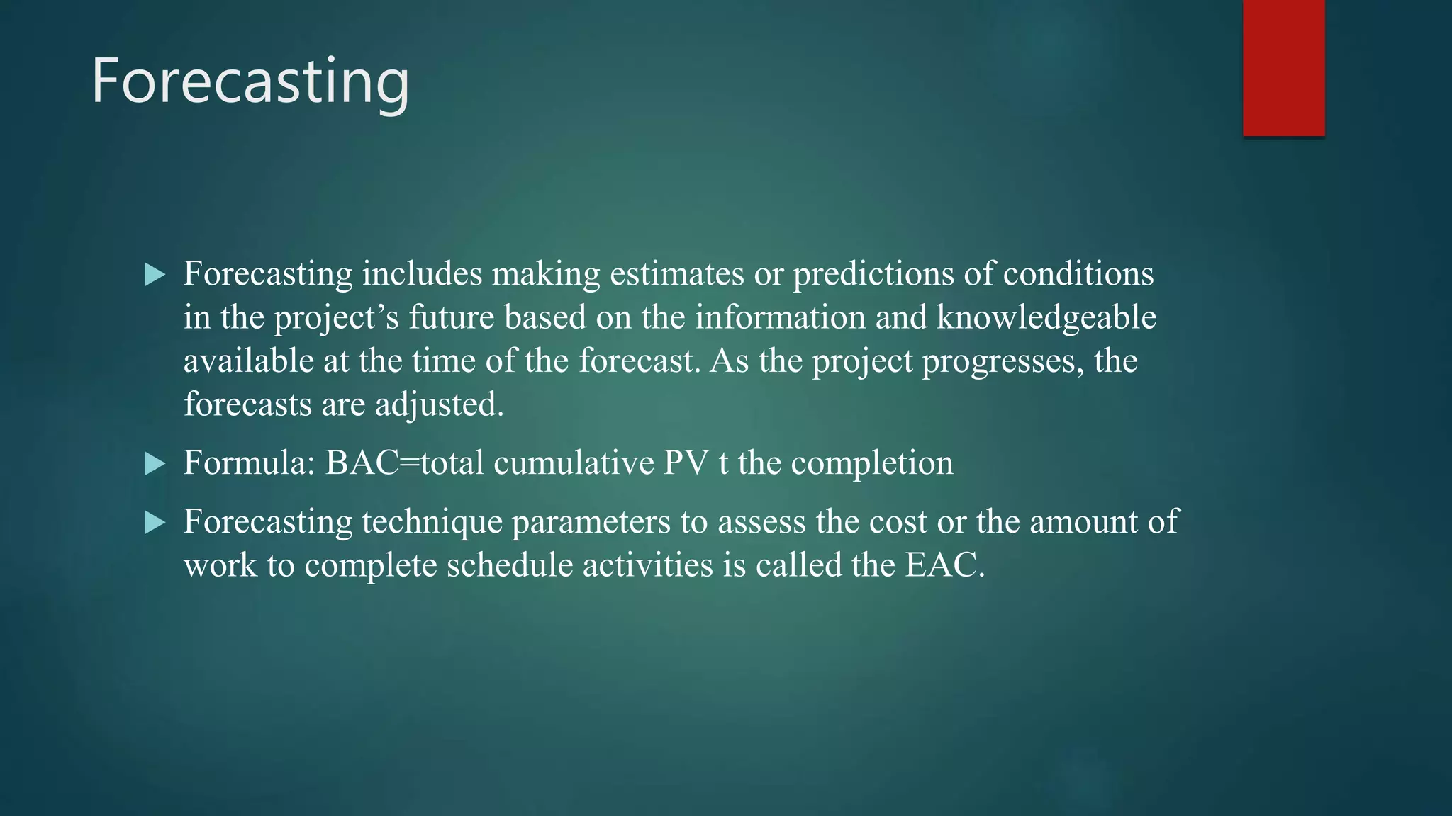 Forecasting
 Forecasting includes making estimates or predictions of conditions
in the project’s future based on the information and knowledgeable
available at the time of the forecast. As the project progresses, the
forecasts are adjusted.
 Formula: BAC=total cumulative PV t the completion
 Forecasting technique parameters to assess the cost or the amount of
work to complete schedule activities is called the EAC.
 