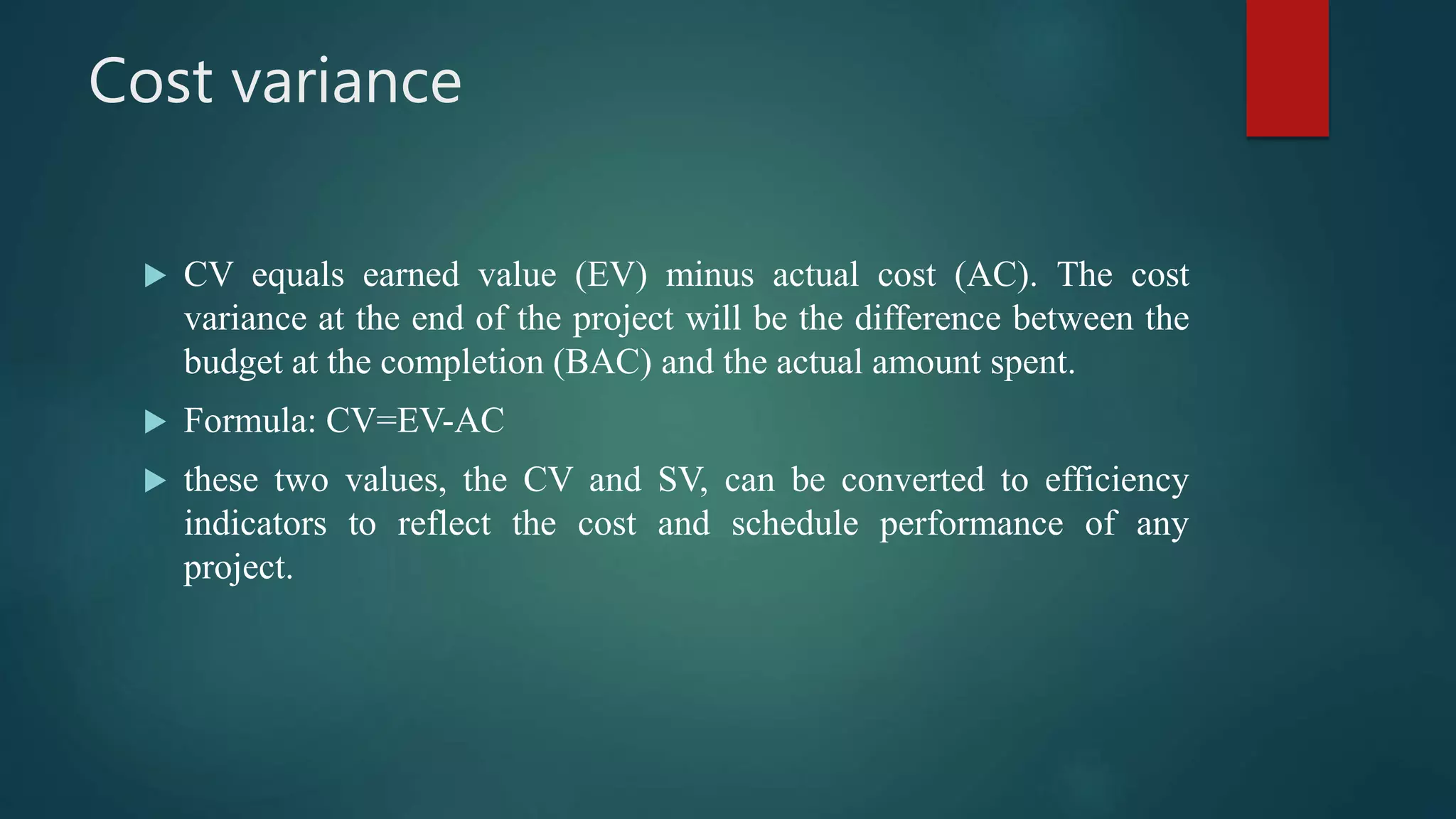 Cost variance
 CV equals earned value (EV) minus actual cost (AC). The cost
variance at the end of the project will be the difference between the
budget at the completion (BAC) and the actual amount spent.
 Formula: CV=EV-AC
 these two values, the CV and SV, can be converted to efficiency
indicators to reflect the cost and schedule performance of any
project.
 