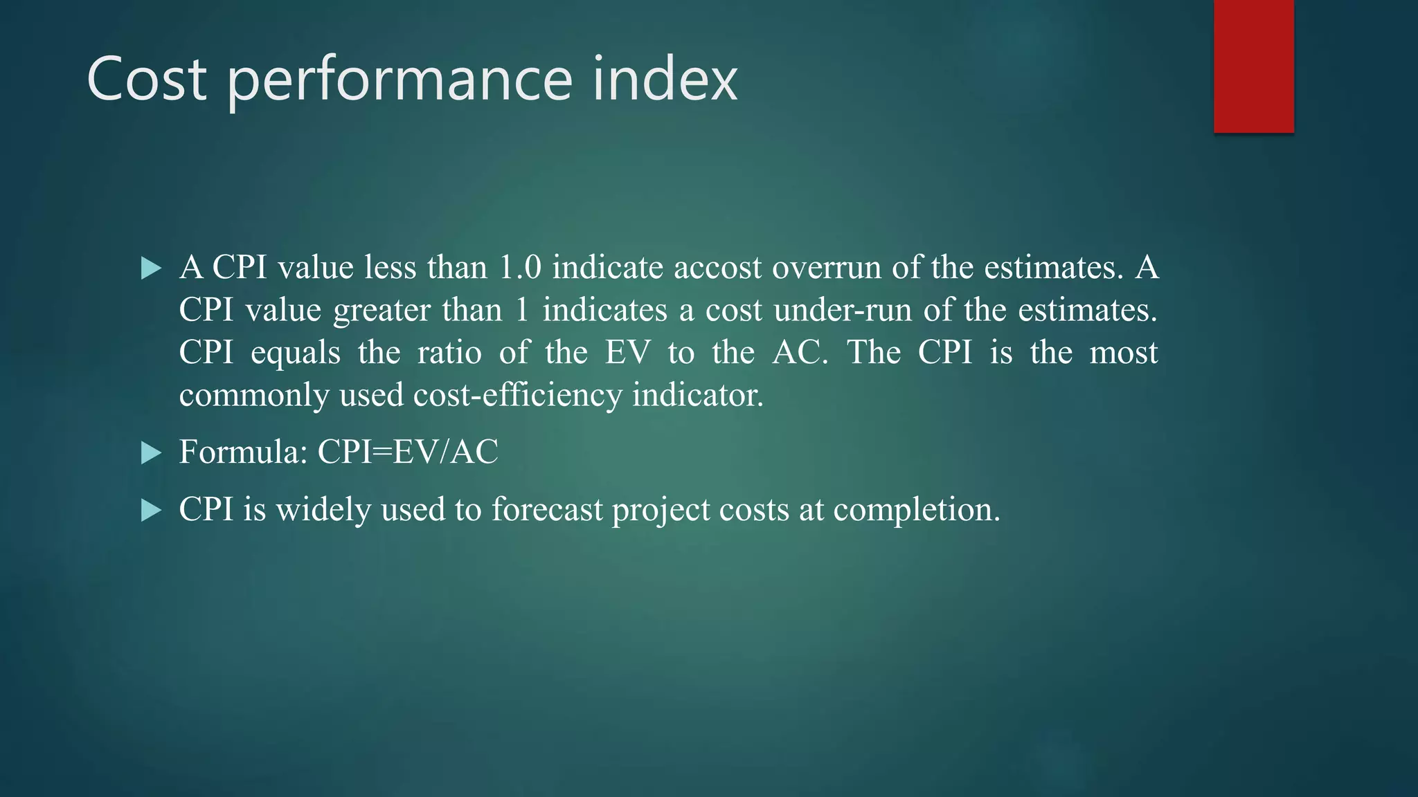 Cost performance index
 A CPI value less than 1.0 indicate accost overrun of the estimates. A
CPI value greater than 1 indicates a cost under-run of the estimates.
CPI equals the ratio of the EV to the AC. The CPI is the most
commonly used cost-efficiency indicator.
 Formula: CPI=EV/AC
 CPI is widely used to forecast project costs at completion.
 