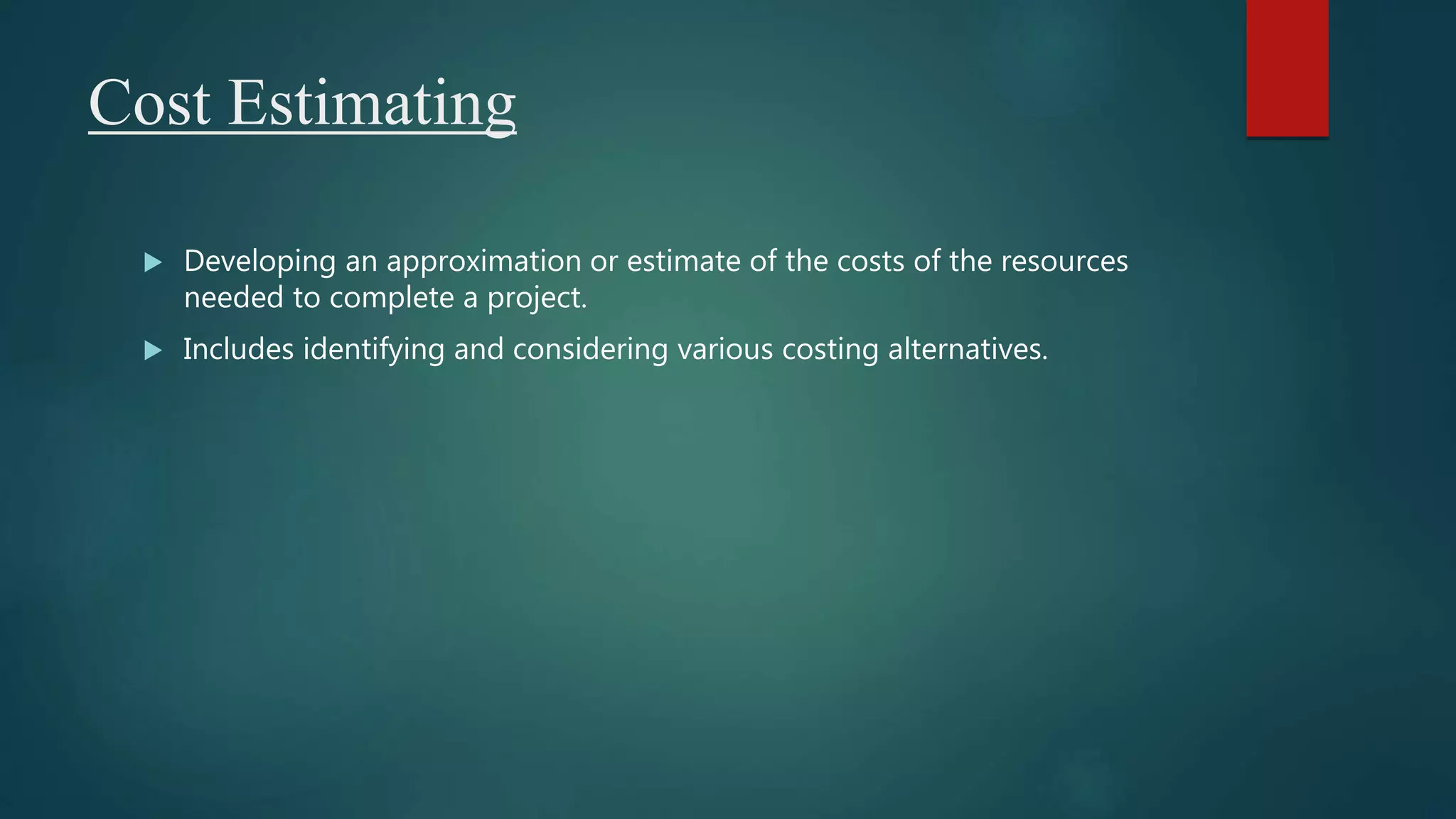 Cost Estimating
 Developing an approximation or estimate of the costs of the resources
needed to complete a project.
 Includes identifying and considering various costing alternatives.
 