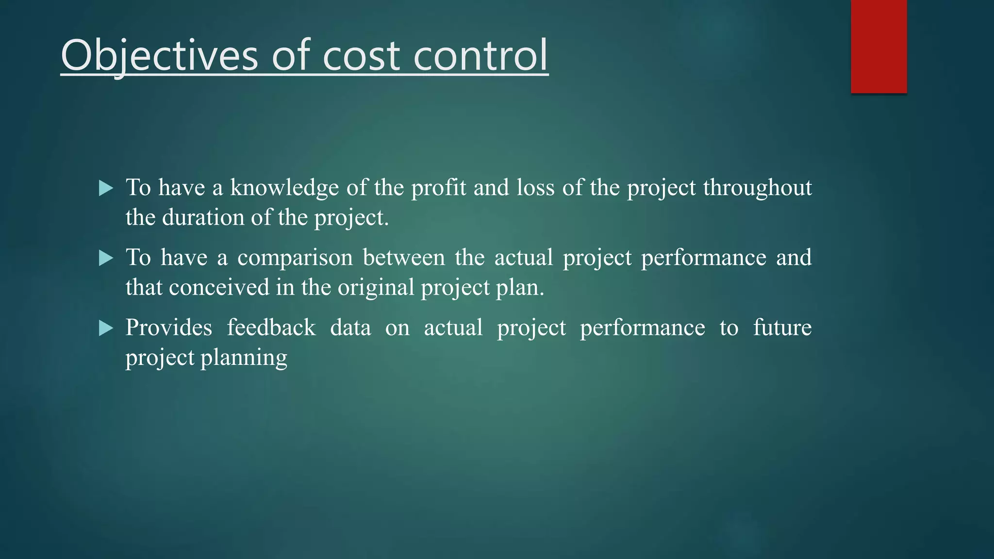 Objectives of cost control
 To have a knowledge of the profit and loss of the project throughout
the duration of the project.
 To have a comparison between the actual project performance and
that conceived in the original project plan.
 Provides feedback data on actual project performance to future
project planning
 