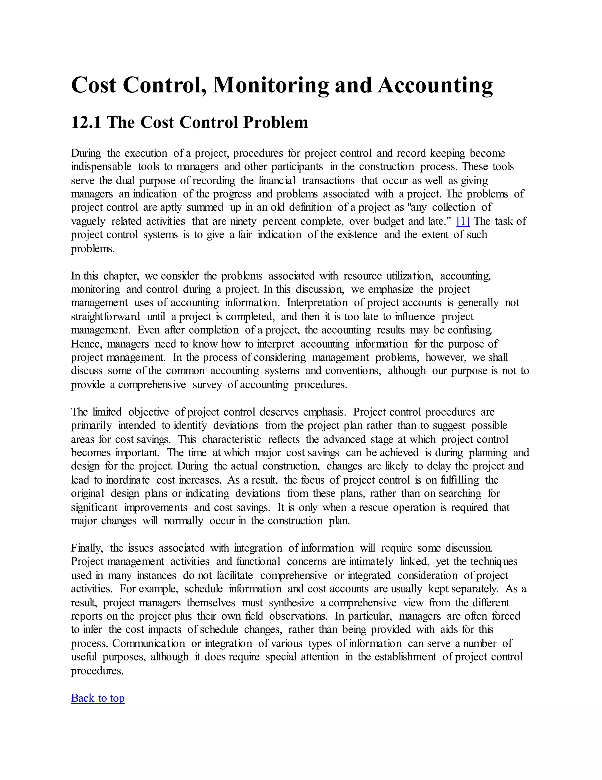 Cost Control, Monitoring and Accounting
12.1 The Cost Control Problem
During the execution of a project, procedures for project control and record keeping become
indispensable tools to managers and other participants in the construction process. These tools
serve the dual purpose of recording the financial transactions that occur as well as giving
managers an indication of the progress and problems associated with a project. The problems of
project control are aptly summed up in an old definition of a project as "any collection of
vaguely related activities that are ninety percent complete, over budget and late." [1] The task of
project control systems is to give a fair indication of the existence and the extent of such
problems.
In this chapter, we consider the problems associated with resource utilization, accounting,
monitoring and control during a project. In this discussion, we emphasize the project
management uses of accounting information. Interpretation of project accounts is generally not
straightforward until a project is completed, and then it is too late to influence project
management. Even after completion of a project, the accounting results may be confusing.
Hence, managers need to know how to interpret accounting information for the purpose of
project management. In the process of considering management problems, however, we shall
discuss some of the common accounting systems and conventions, although our purpose is not to
provide a comprehensive survey of accounting procedures.
The limited objective of project control deserves emphasis. Project control procedures are
primarily intended to identify deviations from the project plan rather than to suggest possible
areas for cost savings. This characteristic reflects the advanced stage at which project control
becomes important. The time at which major cost savings can be achieved is during planning and
design for the project. During the actual construction, changes are likely to delay the project and
lead to inordinate cost increases. As a result, the focus of project control is on fulfilling the
original design plans or indicating deviations from these plans, rather than on searching for
significant improvements and cost savings. It is only when a rescue operation is required that
major changes will normally occur in the construction plan.
Finally, the issues associated with integration of information will require some discussion.
Project management activities and functional concerns are intimately linked, yet the techniques
used in many instances do not facilitate comprehensive or integrated consideration of project
activities. For example, schedule information and cost accounts are usually kept separately. As a
result, project managers themselves must synthesize a comprehensive view from the different
reports on the project plus their own field observations. In particular, managers are often forced
to infer the cost impacts of schedule changes, rather than being provided with aids for this
process. Communication or integration of various types of information can serve a number of
useful purposes, although it does require special attention in the establishment of project control
procedures.
Back to top
 