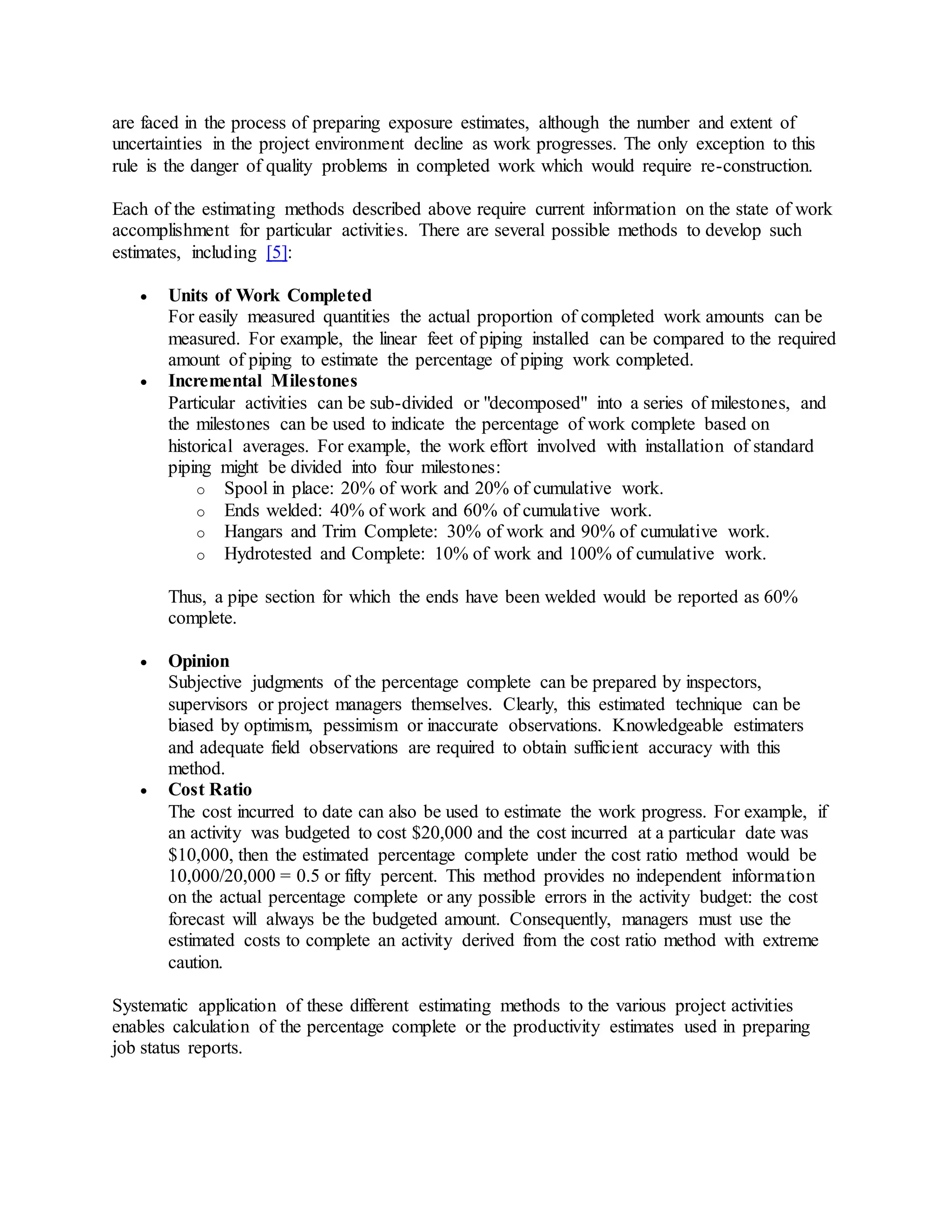 are faced in the process of preparing exposure estimates, although the number and extent of
uncertainties in the project environment decline as work progresses. The only exception to this
rule is the danger of quality problems in completed work which would require re-construction.
Each of the estimating methods described above require current information on the state of work
accomplishment for particular activities. There are several possible methods to develop such
estimates, including [5]:
 Units of Work Completed
For easily measured quantities the actual proportion of completed work amounts can be
measured. For example, the linear feet of piping installed can be compared to the required
amount of piping to estimate the percentage of piping work completed.
 Incremental Milestones
Particular activities can be sub-divided or "decomposed" into a series of milestones, and
the milestones can be used to indicate the percentage of work complete based on
historical averages. For example, the work effort involved with installation of standard
piping might be divided into four milestones:
o Spool in place: 20% of work and 20% of cumulative work.
o Ends welded: 40% of work and 60% of cumulative work.
o Hangars and Trim Complete: 30% of work and 90% of cumulative work.
o Hydrotested and Complete: 10% of work and 100% of cumulative work.
Thus, a pipe section for which the ends have been welded would be reported as 60%
complete.
 Opinion
Subjective judgments of the percentage complete can be prepared by inspectors,
supervisors or project managers themselves. Clearly, this estimated technique can be
biased by optimism, pessimism or inaccurate observations. Knowledgeable estimaters
and adequate field observations are required to obtain sufficient accuracy with this
method.
 Cost Ratio
The cost incurred to date can also be used to estimate the work progress. For example, if
an activity was budgeted to cost $20,000 and the cost incurred at a particular date was
$10,000, then the estimated percentage complete under the cost ratio method would be
10,000/20,000 = 0.5 or fifty percent. This method provides no independent information
on the actual percentage complete or any possible errors in the activity budget: the cost
forecast will always be the budgeted amount. Consequently, managers must use the
estimated costs to complete an activity derived from the cost ratio method with extreme
caution.
Systematic application of these different estimating methods to the various project activities
enables calculation of the percentage complete or the productivity estimates used in preparing
job status reports.
 