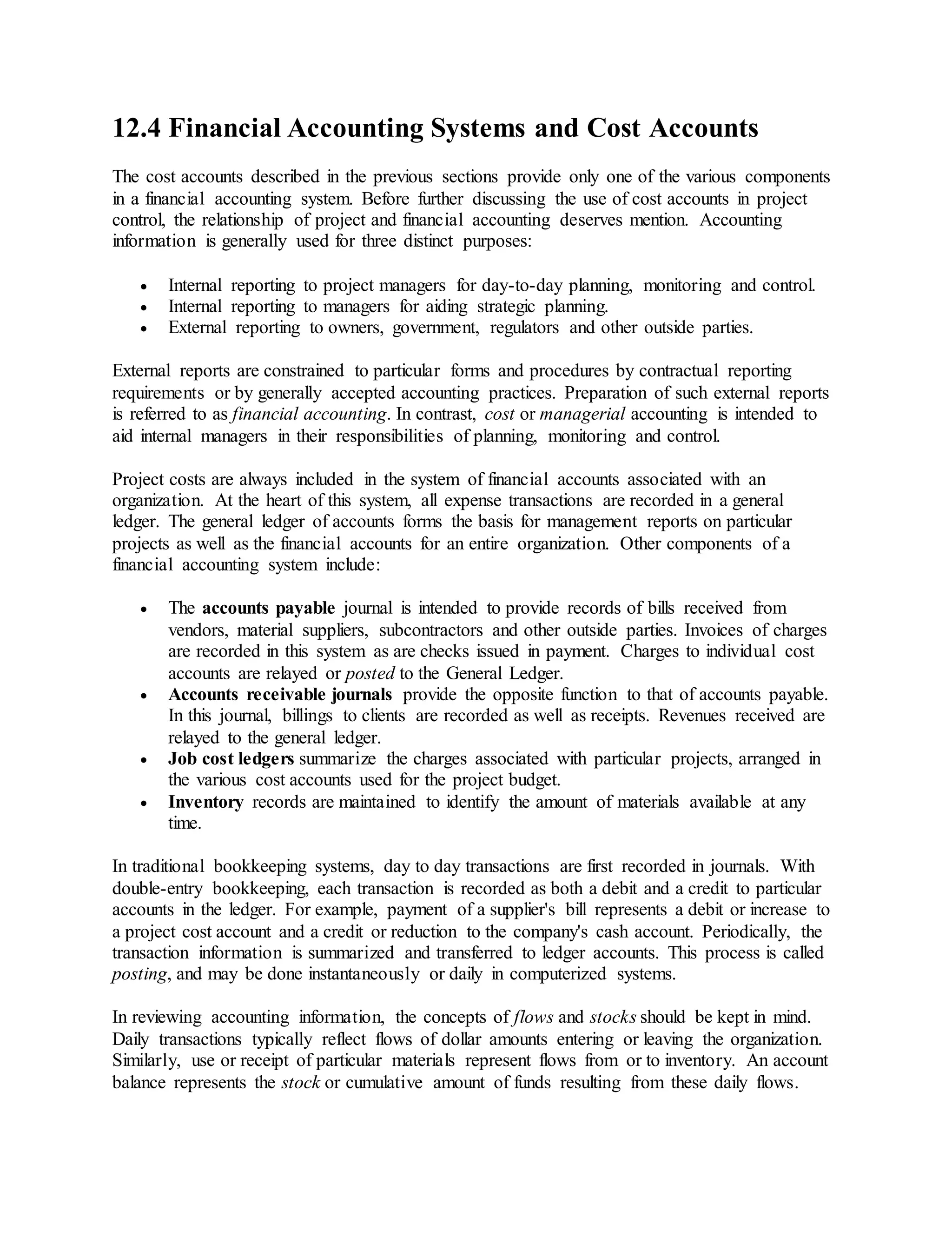 12.4 Financial Accounting Systems and Cost Accounts
The cost accounts described in the previous sections provide only one of the various components
in a financial accounting system. Before further discussing the use of cost accounts in project
control, the relationship of project and financial accounting deserves mention. Accounting
information is generally used for three distinct purposes:
 Internal reporting to project managers for day-to-day planning, monitoring and control.
 Internal reporting to managers for aiding strategic planning.
 External reporting to owners, government, regulators and other outside parties.
External reports are constrained to particular forms and procedures by contractual reporting
requirements or by generally accepted accounting practices. Preparation of such external reports
is referred to as financial accounting. In contrast, cost or managerial accounting is intended to
aid internal managers in their responsibilities of planning, monitoring and control.
Project costs are always included in the system of financial accounts associated with an
organization. At the heart of this system, all expense transactions are recorded in a general
ledger. The general ledger of accounts forms the basis for management reports on particular
projects as well as the financial accounts for an entire organization. Other components of a
financial accounting system include:
 The accounts payable journal is intended to provide records of bills received from
vendors, material suppliers, subcontractors and other outside parties. Invoices of charges
are recorded in this system as are checks issued in payment. Charges to individual cost
accounts are relayed or posted to the General Ledger.
 Accounts receivable journals provide the opposite function to that of accounts payable.
In this journal, billings to clients are recorded as well as receipts. Revenues received are
relayed to the general ledger.
 Job cost ledgers summarize the charges associated with particular projects, arranged in
the various cost accounts used for the project budget.
 Inventory records are maintained to identify the amount of materials available at any
time.
In traditional bookkeeping systems, day to day transactions are first recorded in journals. With
double-entry bookkeeping, each transaction is recorded as both a debit and a credit to particular
accounts in the ledger. For example, payment of a supplier's bill represents a debit or increase to
a project cost account and a credit or reduction to the company's cash account. Periodically, the
transaction information is summarized and transferred to ledger accounts. This process is called
posting, and may be done instantaneously or daily in computerized systems.
In reviewing accounting information, the concepts of flows and stocks should be kept in mind.
Daily transactions typically reflect flows of dollar amounts entering or leaving the organization.
Similarly, use or receipt of particular materials represent flows from or to inventory. An account
balance represents the stock or cumulative amount of funds resulting from these daily flows.
 