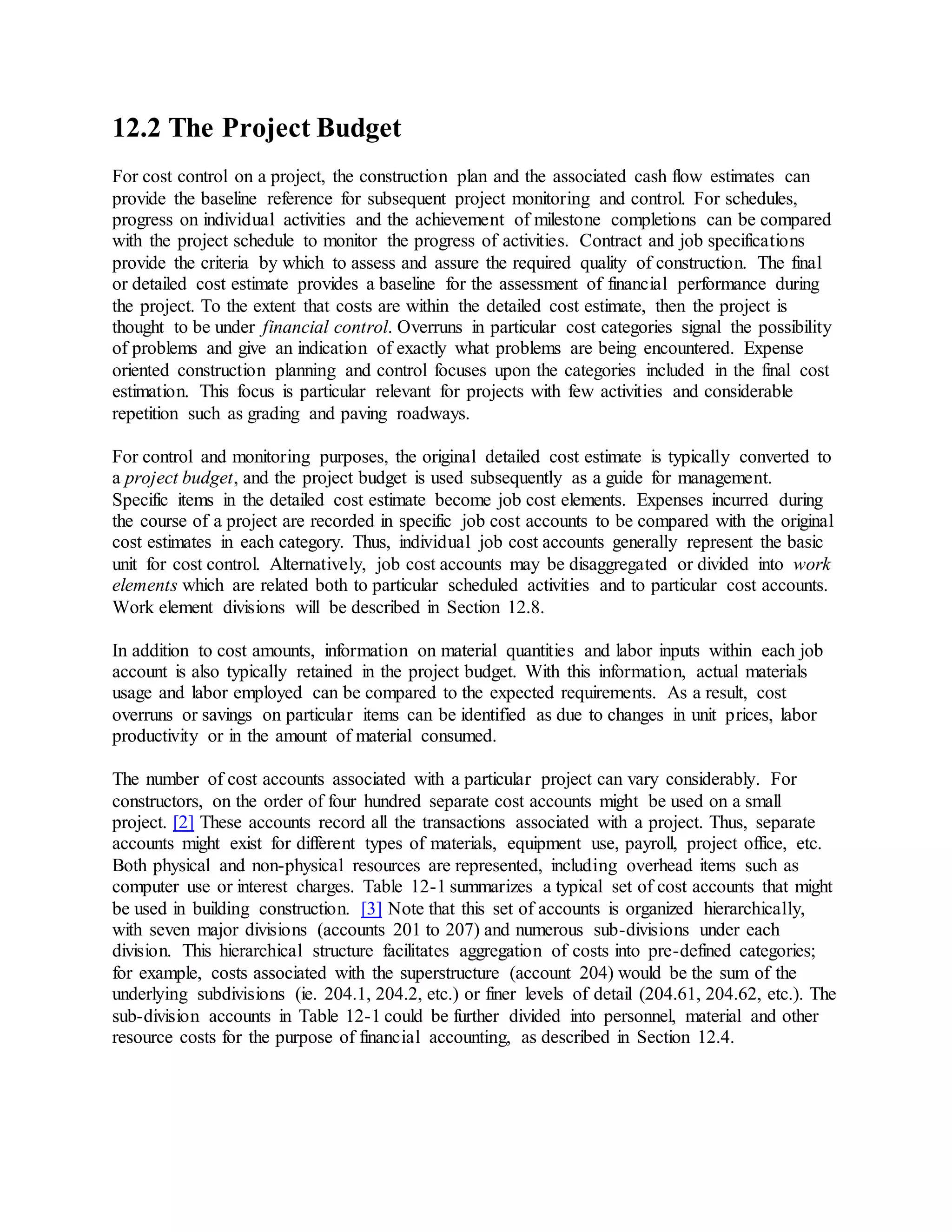 12.2 The Project Budget
For cost control on a project, the construction plan and the associated cash flow estimates can
provide the baseline reference for subsequent project monitoring and control. For schedules,
progress on individual activities and the achievement of milestone completions can be compared
with the project schedule to monitor the progress of activities. Contract and job specifications
provide the criteria by which to assess and assure the required quality of construction. The final
or detailed cost estimate provides a baseline for the assessment of financial performance during
the project. To the extent that costs are within the detailed cost estimate, then the project is
thought to be under financial control. Overruns in particular cost categories signal the possibility
of problems and give an indication of exactly what problems are being encountered. Expense
oriented construction planning and control focuses upon the categories included in the final cost
estimation. This focus is particular relevant for projects with few activities and considerable
repetition such as grading and paving roadways.
For control and monitoring purposes, the original detailed cost estimate is typically converted to
a project budget, and the project budget is used subsequently as a guide for management.
Specific items in the detailed cost estimate become job cost elements. Expenses incurred during
the course of a project are recorded in specific job cost accounts to be compared with the original
cost estimates in each category. Thus, individual job cost accounts generally represent the basic
unit for cost control. Alternatively, job cost accounts may be disaggregated or divided into work
elements which are related both to particular scheduled activities and to particular cost accounts.
Work element divisions will be described in Section 12.8.
In addition to cost amounts, information on material quantities and labor inputs within each job
account is also typically retained in the project budget. With this information, actual materials
usage and labor employed can be compared to the expected requirements. As a result, cost
overruns or savings on particular items can be identified as due to changes in unit prices, labor
productivity or in the amount of material consumed.
The number of cost accounts associated with a particular project can vary considerably. For
constructors, on the order of four hundred separate cost accounts might be used on a small
project. [2] These accounts record all the transactions associated with a project. Thus, separate
accounts might exist for different types of materials, equipment use, payroll, project office, etc.
Both physical and non-physical resources are represented, including overhead items such as
computer use or interest charges. Table 12-1 summarizes a typical set of cost accounts that might
be used in building construction. [3] Note that this set of accounts is organized hierarchically,
with seven major divisions (accounts 201 to 207) and numerous sub-divisions under each
division. This hierarchical structure facilitates aggregation of costs into pre-defined categories;
for example, costs associated with the superstructure (account 204) would be the sum of the
underlying subdivisions (ie. 204.1, 204.2, etc.) or finer levels of detail (204.61, 204.62, etc.). The
sub-division accounts in Table 12-1 could be further divided into personnel, material and other
resource costs for the purpose of financial accounting, as described in Section 12.4.
 