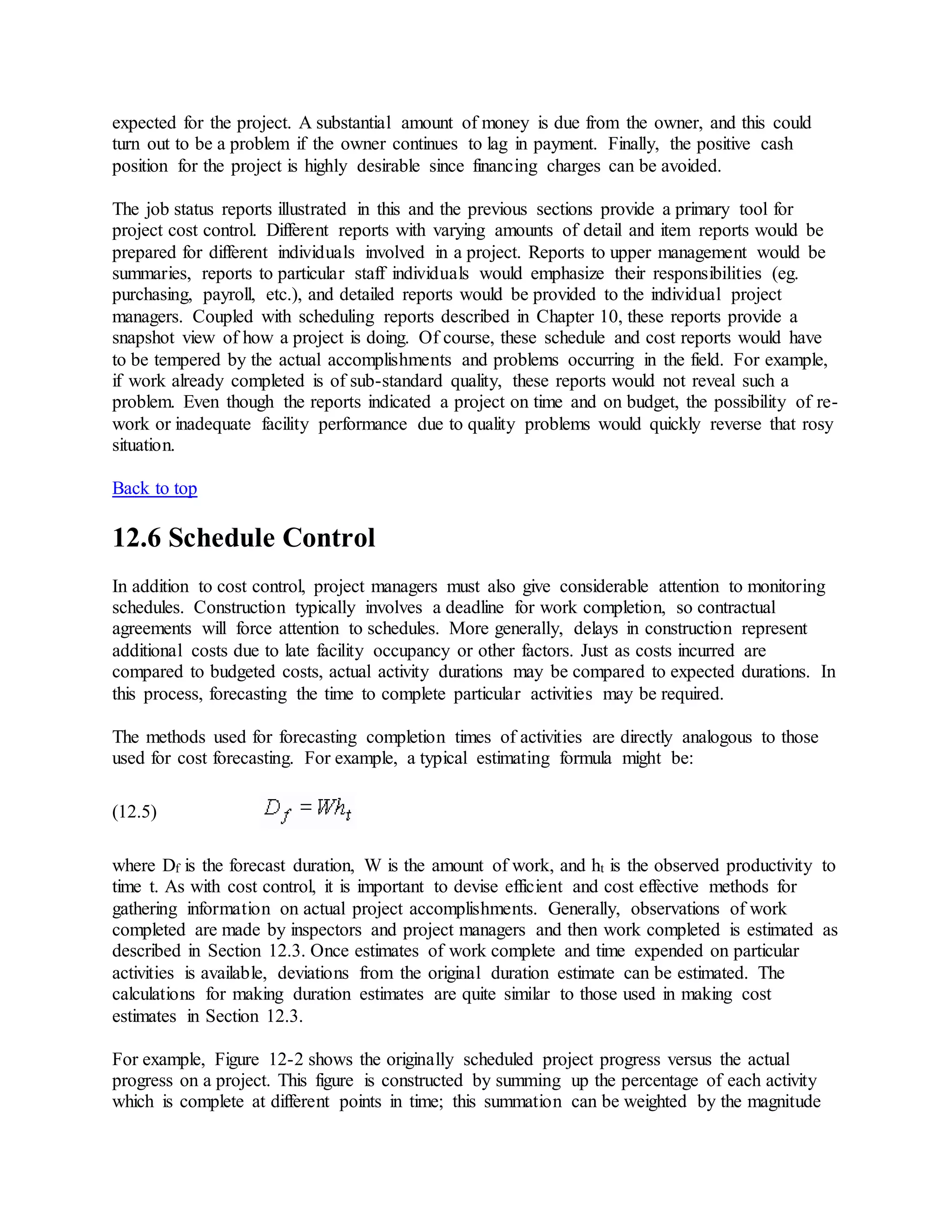 expected for the project. A substantial amount of money is due from the owner, and this could
turn out to be a problem if the owner continues to lag in payment. Finally, the positive cash
position for the project is highly desirable since financing charges can be avoided.
The job status reports illustrated in this and the previous sections provide a primary tool for
project cost control. Different reports with varying amounts of detail and item reports would be
prepared for different individuals involved in a project. Reports to upper management would be
summaries, reports to particular staff individuals would emphasize their responsibilities (eg.
purchasing, payroll, etc.), and detailed reports would be provided to the individual project
managers. Coupled with scheduling reports described in Chapter 10, these reports provide a
snapshot view of how a project is doing. Of course, these schedule and cost reports would have
to be tempered by the actual accomplishments and problems occurring in the field. For example,
if work already completed is of sub-standard quality, these reports would not reveal such a
problem. Even though the reports indicated a project on time and on budget, the possibility of re-
work or inadequate facility performance due to quality problems would quickly reverse that rosy
situation.
Back to top
12.6 Schedule Control
In addition to cost control, project managers must also give considerable attention to monitoring
schedules. Construction typically involves a deadline for work completion, so contractual
agreements will force attention to schedules. More generally, delays in construction represent
additional costs due to late facility occupancy or other factors. Just as costs incurred are
compared to budgeted costs, actual activity durations may be compared to expected durations. In
this process, forecasting the time to complete particular activities may be required.
The methods used for forecasting completion times of activities are directly analogous to those
used for cost forecasting. For example, a typical estimating formula might be:
(12.5)
where Df is the forecast duration, W is the amount of work, and ht is the observed productivity to
time t. As with cost control, it is important to devise efficient and cost effective methods for
gathering information on actual project accomplishments. Generally, observations of work
completed are made by inspectors and project managers and then work completed is estimated as
described in Section 12.3. Once estimates of work complete and time expended on particular
activities is available, deviations from the original duration estimate can be estimated. The
calculations for making duration estimates are quite similar to those used in making cost
estimates in Section 12.3.
For example, Figure 12-2 shows the originally scheduled project progress versus the actual
progress on a project. This figure is constructed by summing up the percentage of each activity
which is complete at different points in time; this summation can be weighted by the magnitude
 