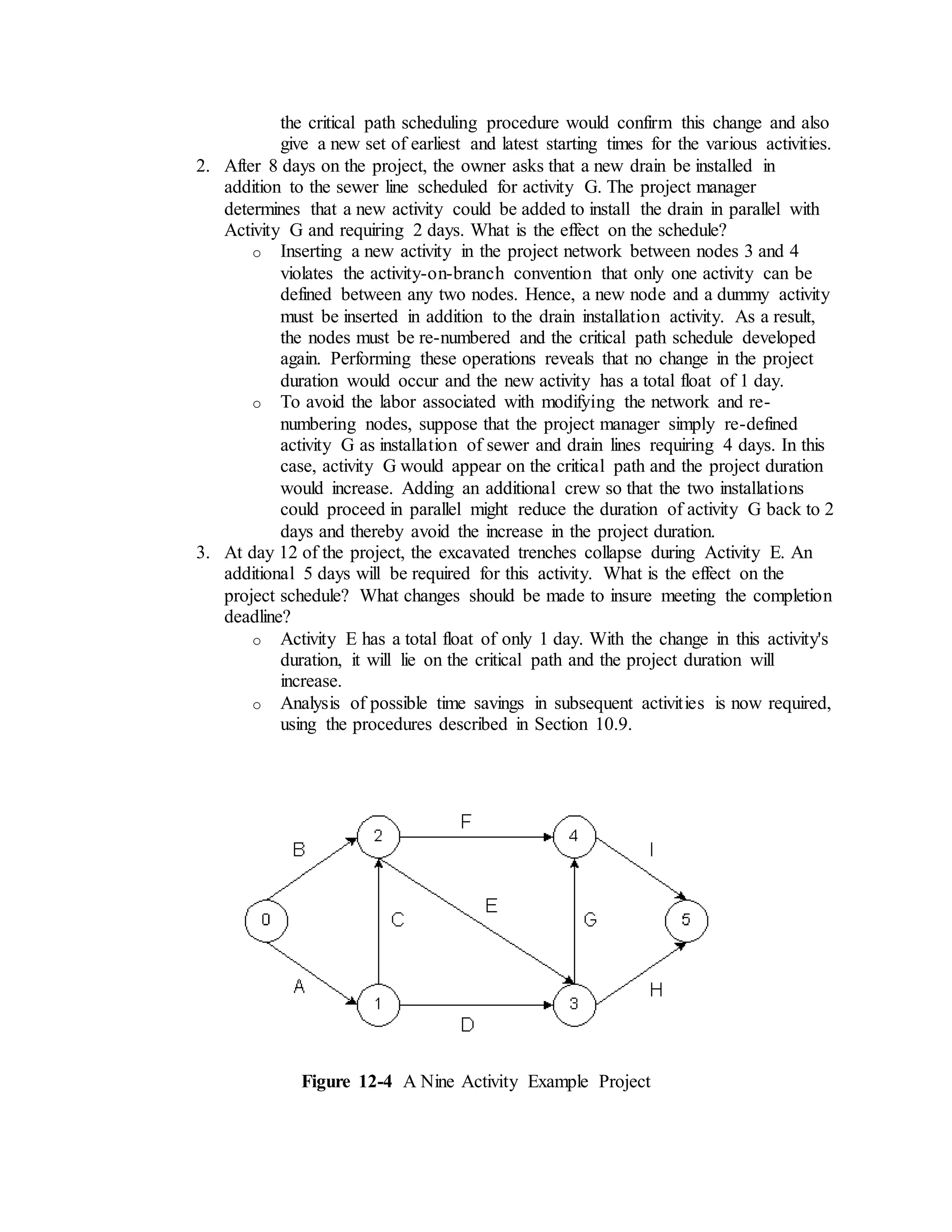 the critical path scheduling procedure would confirm this change and also
give a new set of earliest and latest starting times for the various activities.
2. After 8 days on the project, the owner asks that a new drain be installed in
addition to the sewer line scheduled for activity G. The project manager
determines that a new activity could be added to install the drain in parallel with
Activity G and requiring 2 days. What is the effect on the schedule?
o Inserting a new activity in the project network between nodes 3 and 4
violates the activity-on-branch convention that only one activity can be
defined between any two nodes. Hence, a new node and a dummy activity
must be inserted in addition to the drain installation activity. As a result,
the nodes must be re-numbered and the critical path schedule developed
again. Performing these operations reveals that no change in the project
duration would occur and the new activity has a total float of 1 day.
o To avoid the labor associated with modifying the network and re-
numbering nodes, suppose that the project manager simply re-defined
activity G as installation of sewer and drain lines requiring 4 days. In this
case, activity G would appear on the critical path and the project duration
would increase. Adding an additional crew so that the two installations
could proceed in parallel might reduce the duration of activity G back to 2
days and thereby avoid the increase in the project duration.
3. At day 12 of the project, the excavated trenches collapse during Activity E. An
additional 5 days will be required for this activity. What is the effect on the
project schedule? What changes should be made to insure meeting the completion
deadline?
o Activity E has a total float of only 1 day. With the change in this activity's
duration, it will lie on the critical path and the project duration will
increase.
o Analysis of possible time savings in subsequent activities is now required,
using the procedures described in Section 10.9.
Figure 12-4 A Nine Activity Example Project
 