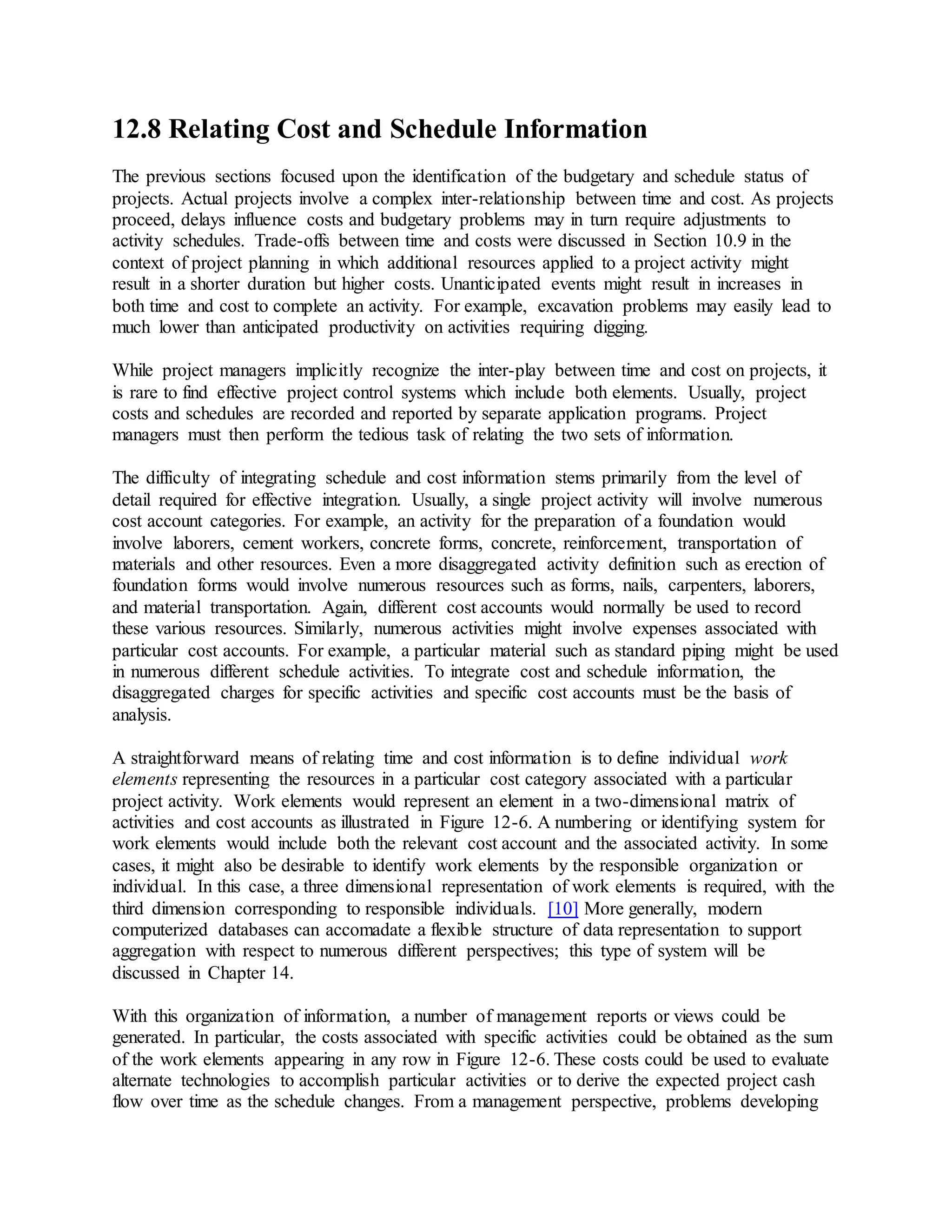 12.8 Relating Cost and Schedule Information
The previous sections focused upon the identification of the budgetary and schedule status of
projects. Actual projects involve a complex inter-relationship between time and cost. As projects
proceed, delays influence costs and budgetary problems may in turn require adjustments to
activity schedules. Trade-offs between time and costs were discussed in Section 10.9 in the
context of project planning in which additional resources applied to a project activity might
result in a shorter duration but higher costs. Unanticipated events might result in increases in
both time and cost to complete an activity. For example, excavation problems may easily lead to
much lower than anticipated productivity on activities requiring digging.
While project managers implicitly recognize the inter-play between time and cost on projects, it
is rare to find effective project control systems which include both elements. Usually, project
costs and schedules are recorded and reported by separate application programs. Project
managers must then perform the tedious task of relating the two sets of information.
The difficulty of integrating schedule and cost information stems primarily from the level of
detail required for effective integration. Usually, a single project activity will involve numerous
cost account categories. For example, an activity for the preparation of a foundation would
involve laborers, cement workers, concrete forms, concrete, reinforcement, transportation of
materials and other resources. Even a more disaggregated activity definition such as erection of
foundation forms would involve numerous resources such as forms, nails, carpenters, laborers,
and material transportation. Again, different cost accounts would normally be used to record
these various resources. Similarly, numerous activities might involve expenses associated with
particular cost accounts. For example, a particular material such as standard piping might be used
in numerous different schedule activities. To integrate cost and schedule information, the
disaggregated charges for specific activities and specific cost accounts must be the basis of
analysis.
A straightforward means of relating time and cost information is to define individual work
elements representing the resources in a particular cost category associated with a particular
project activity. Work elements would represent an element in a two-dimensional matrix of
activities and cost accounts as illustrated in Figure 12-6. A numbering or identifying system for
work elements would include both the relevant cost account and the associated activity. In some
cases, it might also be desirable to identify work elements by the responsible organization or
individual. In this case, a three dimensional representation of work elements is required, with the
third dimension corresponding to responsible individuals. [10] More generally, modern
computerized databases can accomadate a flexible structure of data representation to support
aggregation with respect to numerous different perspectives; this type of system will be
discussed in Chapter 14.
With this organization of information, a number of management reports or views could be
generated. In particular, the costs associated with specific activities could be obtained as the sum
of the work elements appearing in any row in Figure 12-6. These costs could be used to evaluate
alternate technologies to accomplish particular activities or to derive the expected project cash
flow over time as the schedule changes. From a management perspective, problems developing
 