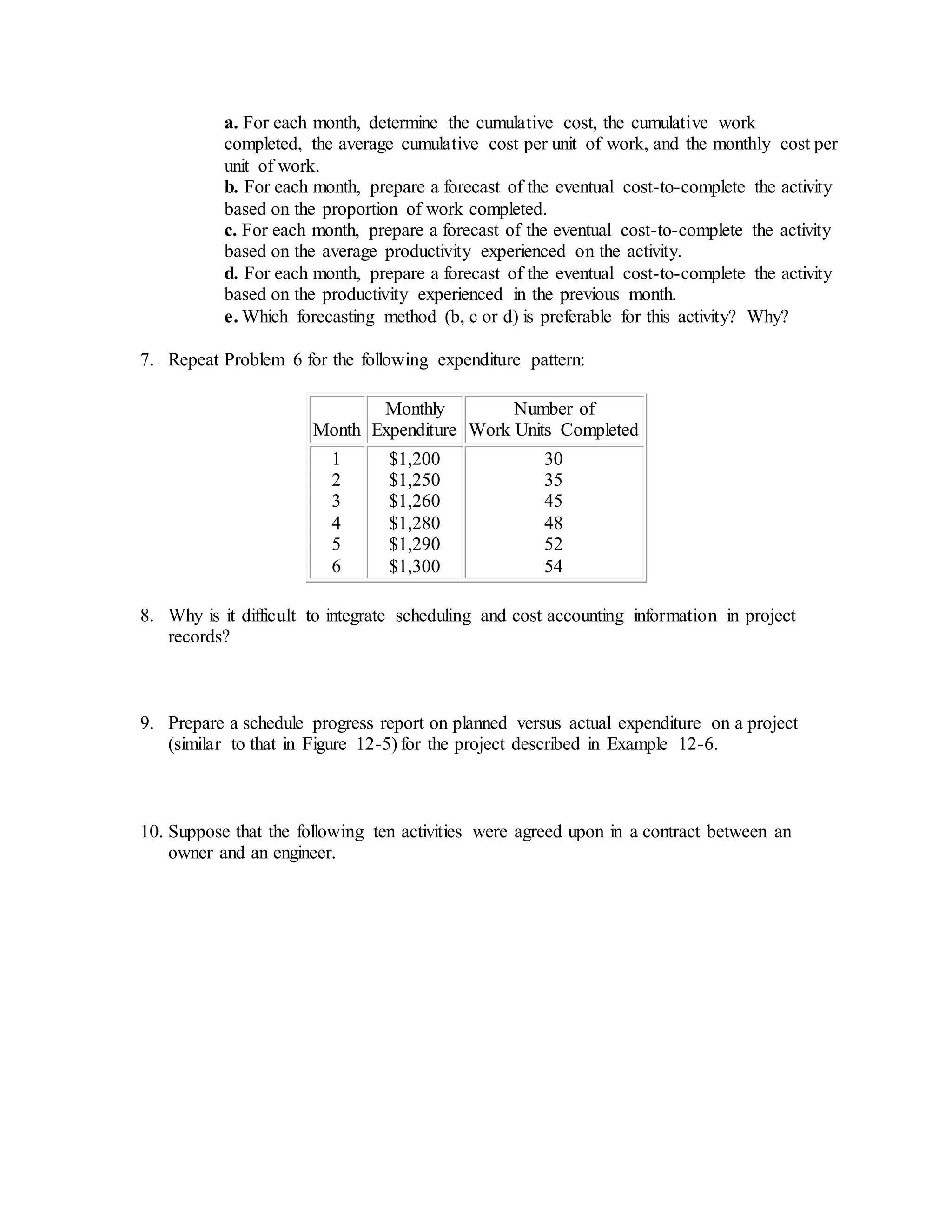 a. For each month, determine the cumulative cost, the cumulative work
completed, the average cumulative cost per unit of work, and the monthly cost per
unit of work.
b. For each month, prepare a forecast of the eventual cost-to-complete the activity
based on the proportion of work completed.
c. For each month, prepare a forecast of the eventual cost-to-complete the activity
based on the average productivity experienced on the activity.
d. For each month, prepare a forecast of the eventual cost-to-complete the activity
based on the productivity experienced in the previous month.
e. Which forecasting method (b, c or d) is preferable for this activity? Why?
7. Repeat Problem 6 for the following expenditure pattern:
Month
Monthly
Expenditure
Number of
Work Units Completed
1
2
3
4
5
6
$1,200
$1,250
$1,260
$1,280
$1,290
$1,300
30
35
45
48
52
54
8. Why is it difficult to integrate scheduling and cost accounting information in project
records?
9. Prepare a schedule progress report on planned versus actual expenditure on a project
(similar to that in Figure 12-5) for the project described in Example 12-6.
10. Suppose that the following ten activities were agreed upon in a contract between an
owner and an engineer.
 