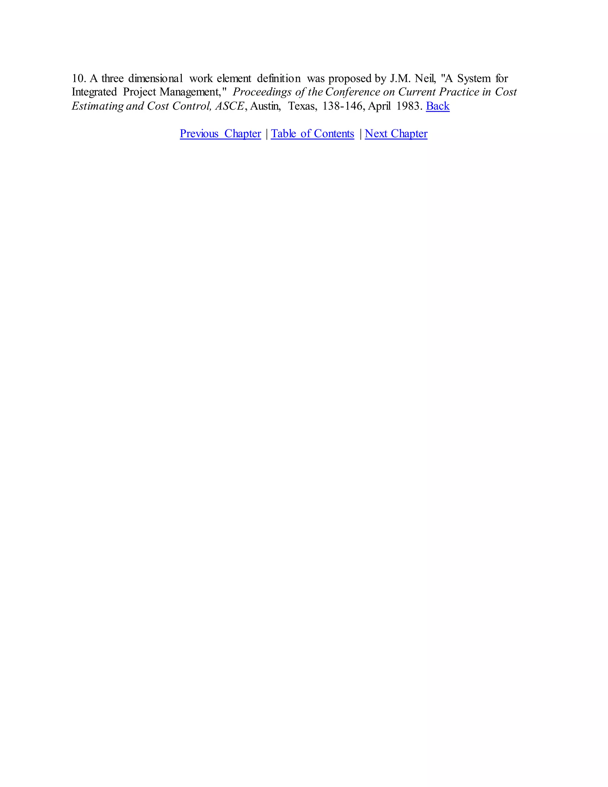 10. A three dimensional work element definition was proposed by J.M. Neil, "A System for
Integrated Project Management," Proceedings of the Conference on Current Practice in Cost
Estimating and Cost Control, ASCE, Austin, Texas, 138-146, April 1983. Back
Previous Chapter | Table of Contents | Next Chapter
 