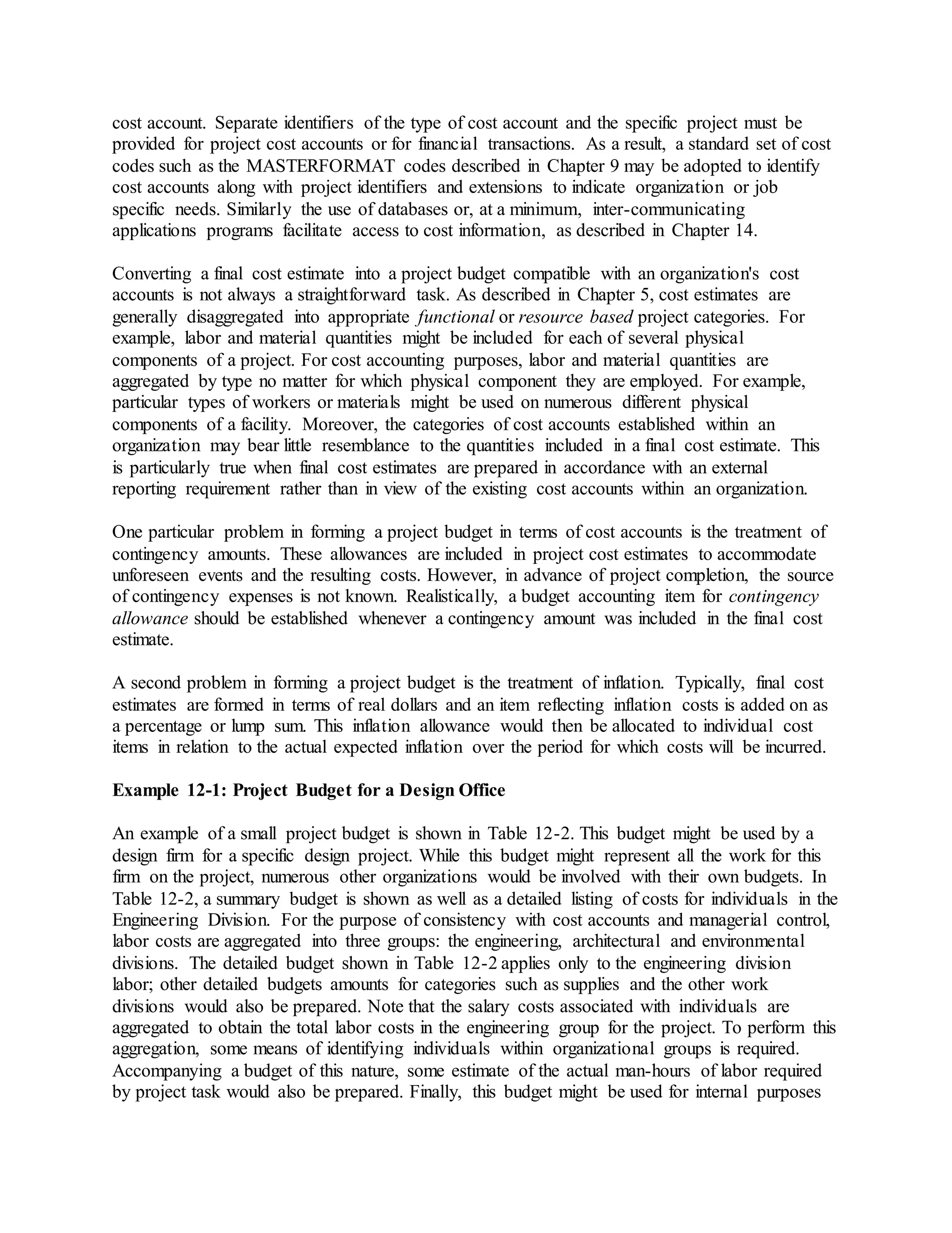 cost account. Separate identifiers of the type of cost account and the specific project must be
provided for project cost accounts or for financial transactions. As a result, a standard set of cost
codes such as the MASTERFORMAT codes described in Chapter 9 may be adopted to identify
cost accounts along with project identifiers and extensions to indicate organization or job
specific needs. Similarly the use of databases or, at a minimum, inter-communicating
applications programs facilitate access to cost information, as described in Chapter 14.
Converting a final cost estimate into a project budget compatible with an organization's cost
accounts is not always a straightforward task. As described in Chapter 5, cost estimates are
generally disaggregated into appropriate functional or resource based project categories. For
example, labor and material quantities might be included for each of several physical
components of a project. For cost accounting purposes, labor and material quantities are
aggregated by type no matter for which physical component they are employed. For example,
particular types of workers or materials might be used on numerous different physical
components of a facility. Moreover, the categories of cost accounts established within an
organization may bear little resemblance to the quantities included in a final cost estimate. This
is particularly true when final cost estimates are prepared in accordance with an external
reporting requirement rather than in view of the existing cost accounts within an organization.
One particular problem in forming a project budget in terms of cost accounts is the treatment of
contingency amounts. These allowances are included in project cost estimates to accommodate
unforeseen events and the resulting costs. However, in advance of project completion, the source
of contingency expenses is not known. Realistically, a budget accounting item for contingency
allowance should be established whenever a contingency amount was included in the final cost
estimate.
A second problem in forming a project budget is the treatment of inflation. Typically, final cost
estimates are formed in terms of real dollars and an item reflecting inflation costs is added on as
a percentage or lump sum. This inflation allowance would then be allocated to individual cost
items in relation to the actual expected inflation over the period for which costs will be incurred.
Example 12-1: Project Budget for a Design Office
An example of a small project budget is shown in Table 12-2. This budget might be used by a
design firm for a specific design project. While this budget might represent all the work for this
firm on the project, numerous other organizations would be involved with their own budgets. In
Table 12-2, a summary budget is shown as well as a detailed listing of costs for individuals in the
Engineering Division. For the purpose of consistency with cost accounts and managerial control,
labor costs are aggregated into three groups: the engineering, architectural and environmental
divisions. The detailed budget shown in Table 12-2 applies only to the engineering division
labor; other detailed budgets amounts for categories such as supplies and the other work
divisions would also be prepared. Note that the salary costs associated with individuals are
aggregated to obtain the total labor costs in the engineering group for the project. To perform this
aggregation, some means of identifying individuals within organizational groups is required.
Accompanying a budget of this nature, some estimate of the actual man-hours of labor required
by project task would also be prepared. Finally, this budget might be used for internal purposes
 