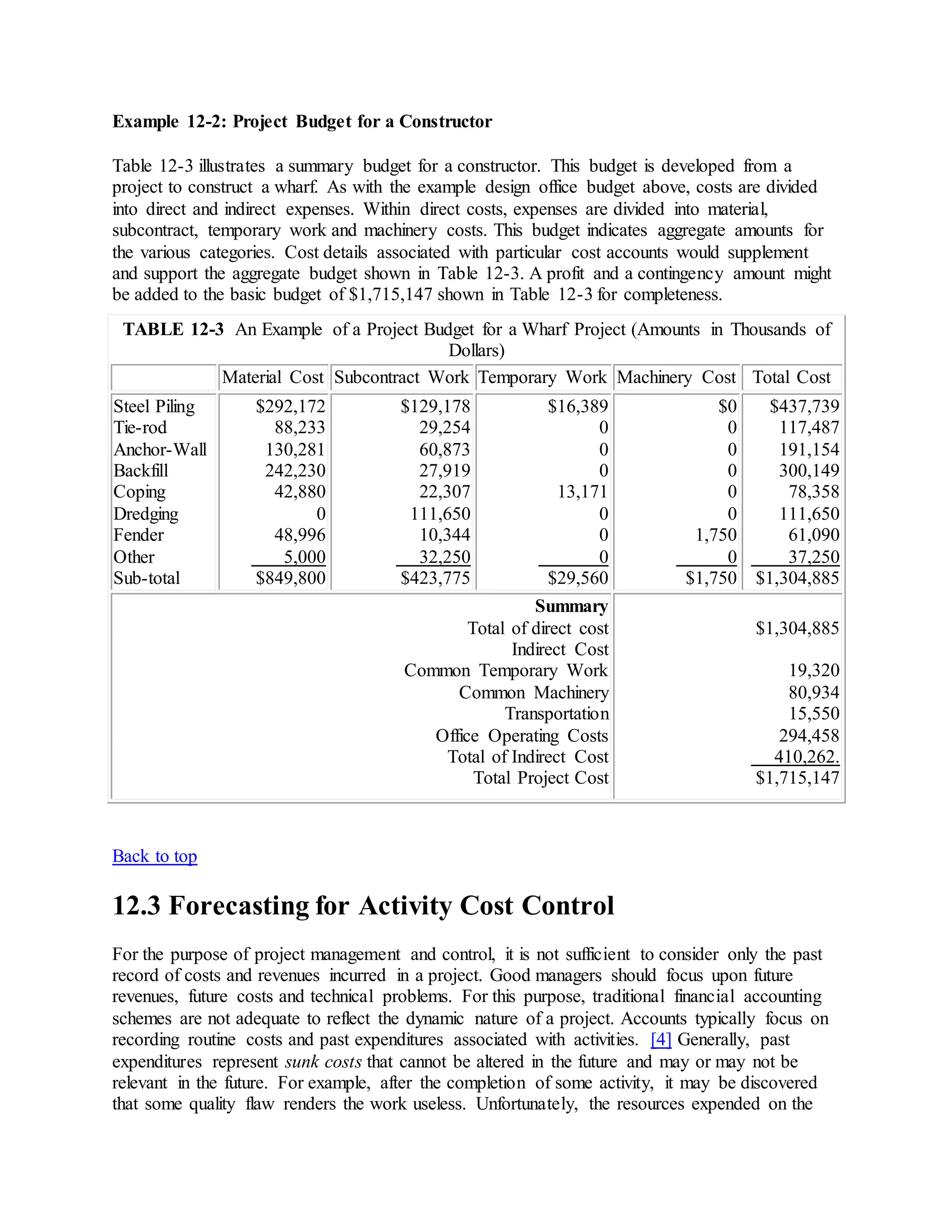 Example 12-2: Project Budget for a Constructor
Table 12-3 illustrates a summary budget for a constructor. This budget is developed from a
project to construct a wharf. As with the example design office budget above, costs are divided
into direct and indirect expenses. Within direct costs, expenses are divided into material,
subcontract, temporary work and machinery costs. This budget indicates aggregate amounts for
the various categories. Cost details associated with particular cost accounts would supplement
and support the aggregate budget shown in Table 12-3. A profit and a contingency amount might
be added to the basic budget of $1,715,147 shown in Table 12-3 for completeness.
TABLE 12-3 An Example of a Project Budget for a Wharf Project (Amounts in Thousands of
Dollars)
Material Cost Subcontract Work Temporary Work Machinery Cost Total Cost
Steel Piling
Tie-rod
Anchor-Wall
Backfill
Coping
Dredging
Fender
Other
Sub-total
$292,172
88,233
130,281
242,230
42,880
0
48,996
5,000
$849,800
$129,178
29,254
60,873
27,919
22,307
111,650
10,344
32,250
$423,775
$16,389
0
0
0
13,171
0
0
0
$29,560
$0
0
0
0
0
0
1,750
0
$1,750
$437,739
117,487
191,154
300,149
78,358
111,650
61,090
37,250
$1,304,885
Summary
Total of direct cost
Indirect Cost
Common Temporary Work
Common Machinery
Transportation
Office Operating Costs
Total of Indirect Cost
Total Project Cost
$1,304,885
19,320
80,934
15,550
294,458
410,262.
$1,715,147
Back to top
12.3 Forecasting for Activity Cost Control
For the purpose of project management and control, it is not sufficient to consider only the past
record of costs and revenues incurred in a project. Good managers should focus upon future
revenues, future costs and technical problems. For this purpose, traditional financial accounting
schemes are not adequate to reflect the dynamic nature of a project. Accounts typically focus on
recording routine costs and past expenditures associated with activities. [4] Generally, past
expenditures represent sunk costs that cannot be altered in the future and may or may not be
relevant in the future. For example, after the completion of some activity, it may be discovered
that some quality flaw renders the work useless. Unfortunately, the resources expended on the
 