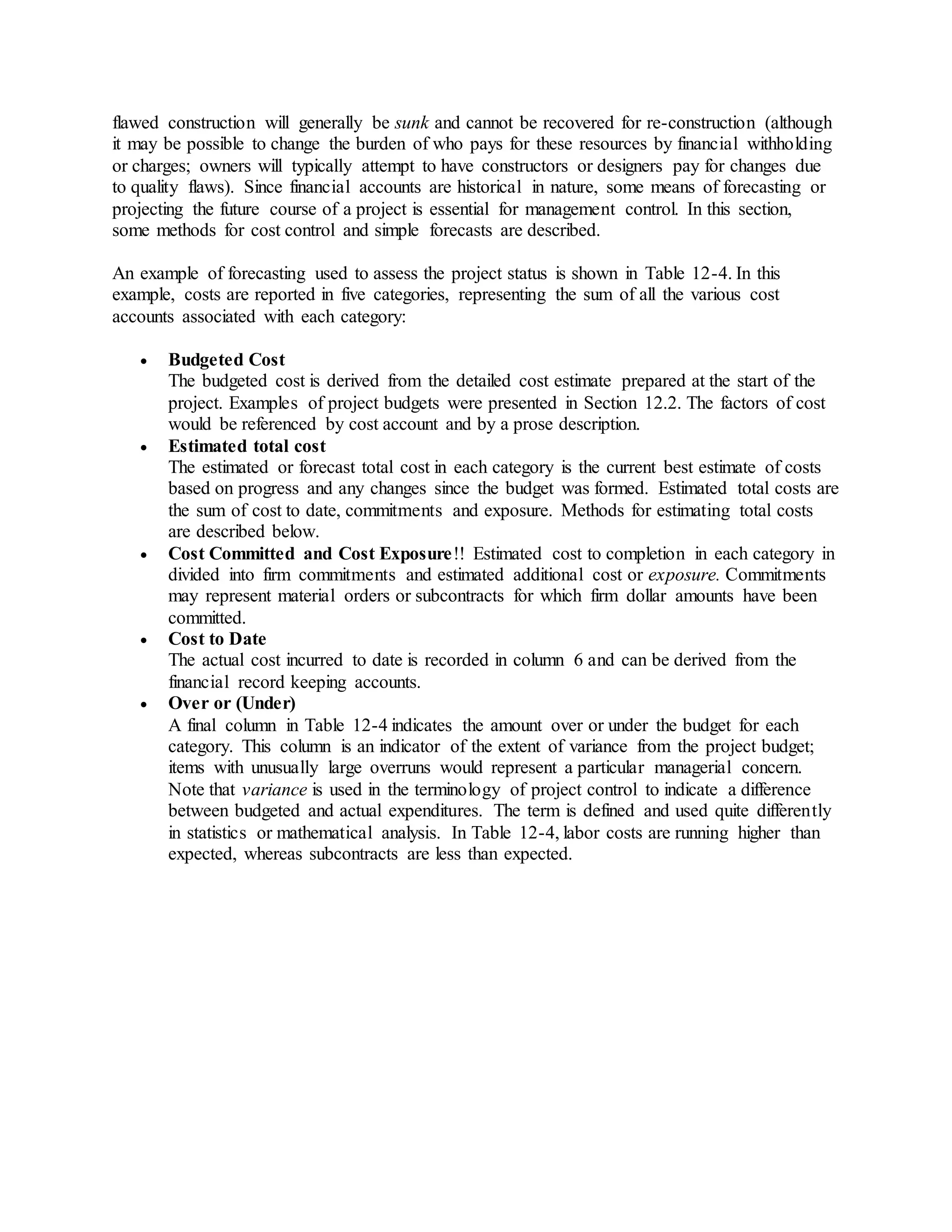 flawed construction will generally be sunk and cannot be recovered for re-construction (although
it may be possible to change the burden of who pays for these resources by financial withholding
or charges; owners will typically attempt to have constructors or designers pay for changes due
to quality flaws). Since financial accounts are historical in nature, some means of forecasting or
projecting the future course of a project is essential for management control. In this section,
some methods for cost control and simple forecasts are described.
An example of forecasting used to assess the project status is shown in Table 12-4. In this
example, costs are reported in five categories, representing the sum of all the various cost
accounts associated with each category:
 Budgeted Cost
The budgeted cost is derived from the detailed cost estimate prepared at the start of the
project. Examples of project budgets were presented in Section 12.2. The factors of cost
would be referenced by cost account and by a prose description.
 Estimated total cost
The estimated or forecast total cost in each category is the current best estimate of costs
based on progress and any changes since the budget was formed. Estimated total costs are
the sum of cost to date, commitments and exposure. Methods for estimating total costs
are described below.
 Cost Committed and Cost Exposure!! Estimated cost to completion in each category in
divided into firm commitments and estimated additional cost or exposure. Commitments
may represent material orders or subcontracts for which firm dollar amounts have been
committed.
 Cost to Date
The actual cost incurred to date is recorded in column 6 and can be derived from the
financial record keeping accounts.
 Over or (Under)
A final column in Table 12-4 indicates the amount over or under the budget for each
category. This column is an indicator of the extent of variance from the project budget;
items with unusually large overruns would represent a particular managerial concern.
Note that variance is used in the terminology of project control to indicate a difference
between budgeted and actual expenditures. The term is defined and used quite differently
in statistics or mathematical analysis. In Table 12-4, labor costs are running higher than
expected, whereas subcontracts are less than expected.
 