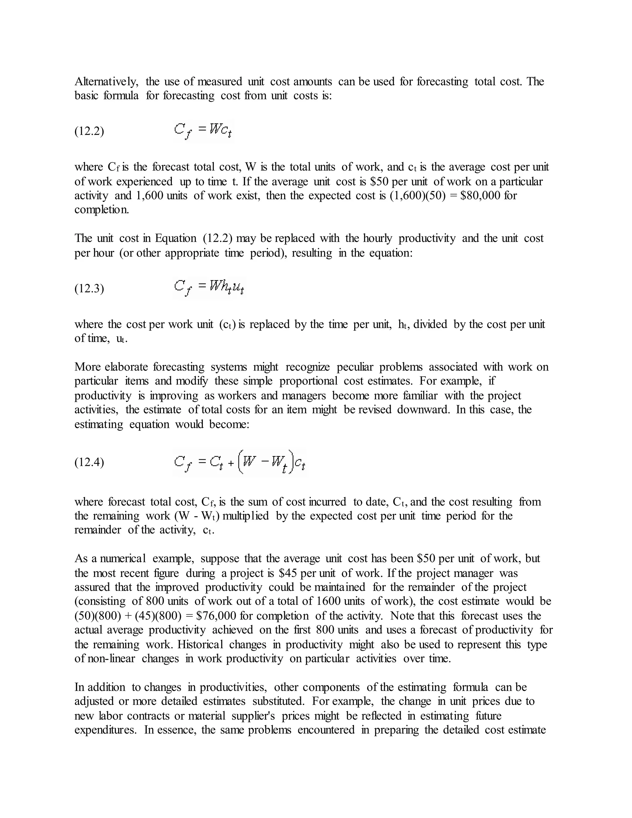 Alternatively, the use of measured unit cost amounts can be used for forecasting total cost. The
basic formula for forecasting cost from unit costs is:
(12.2)
where Cf is the forecast total cost, W is the total units of work, and ct is the average cost per unit
of work experienced up to time t. If the average unit cost is $50 per unit of work on a particular
activity and 1,600 units of work exist, then the expected cost is (1,600)(50) = $80,000 for
completion.
The unit cost in Equation (12.2) may be replaced with the hourly productivity and the unit cost
per hour (or other appropriate time period), resulting in the equation:
(12.3)
where the cost per work unit (ct) is replaced by the time per unit, ht, divided by the cost per unit
of time, ut.
More elaborate forecasting systems might recognize peculiar problems associated with work on
particular items and modify these simple proportional cost estimates. For example, if
productivity is improving as workers and managers become more familiar with the project
activities, the estimate of total costs for an item might be revised downward. In this case, the
estimating equation would become:
(12.4)
where forecast total cost, Cf, is the sum of cost incurred to date, Ct, and the cost resulting from
the remaining work (W - Wt) multiplied by the expected cost per unit time period for the
remainder of the activity, ct.
As a numerical example, suppose that the average unit cost has been $50 per unit of work, but
the most recent figure during a project is $45 per unit of work. If the project manager was
assured that the improved productivity could be maintained for the remainder of the project
(consisting of 800 units of work out of a total of 1600 units of work), the cost estimate would be
(50)(800) + (45)(800) = $76,000 for completion of the activity. Note that this forecast uses the
actual average productivity achieved on the first 800 units and uses a forecast of productivity for
the remaining work. Historical changes in productivity might also be used to represent this type
of non-linear changes in work productivity on particular activities over time.
In addition to changes in productivities, other components of the estimating formula can be
adjusted or more detailed estimates substituted. For example, the change in unit prices due to
new labor contracts or material supplier's prices might be reflected in estimating future
expenditures. In essence, the same problems encountered in preparing the detailed cost estimate
 