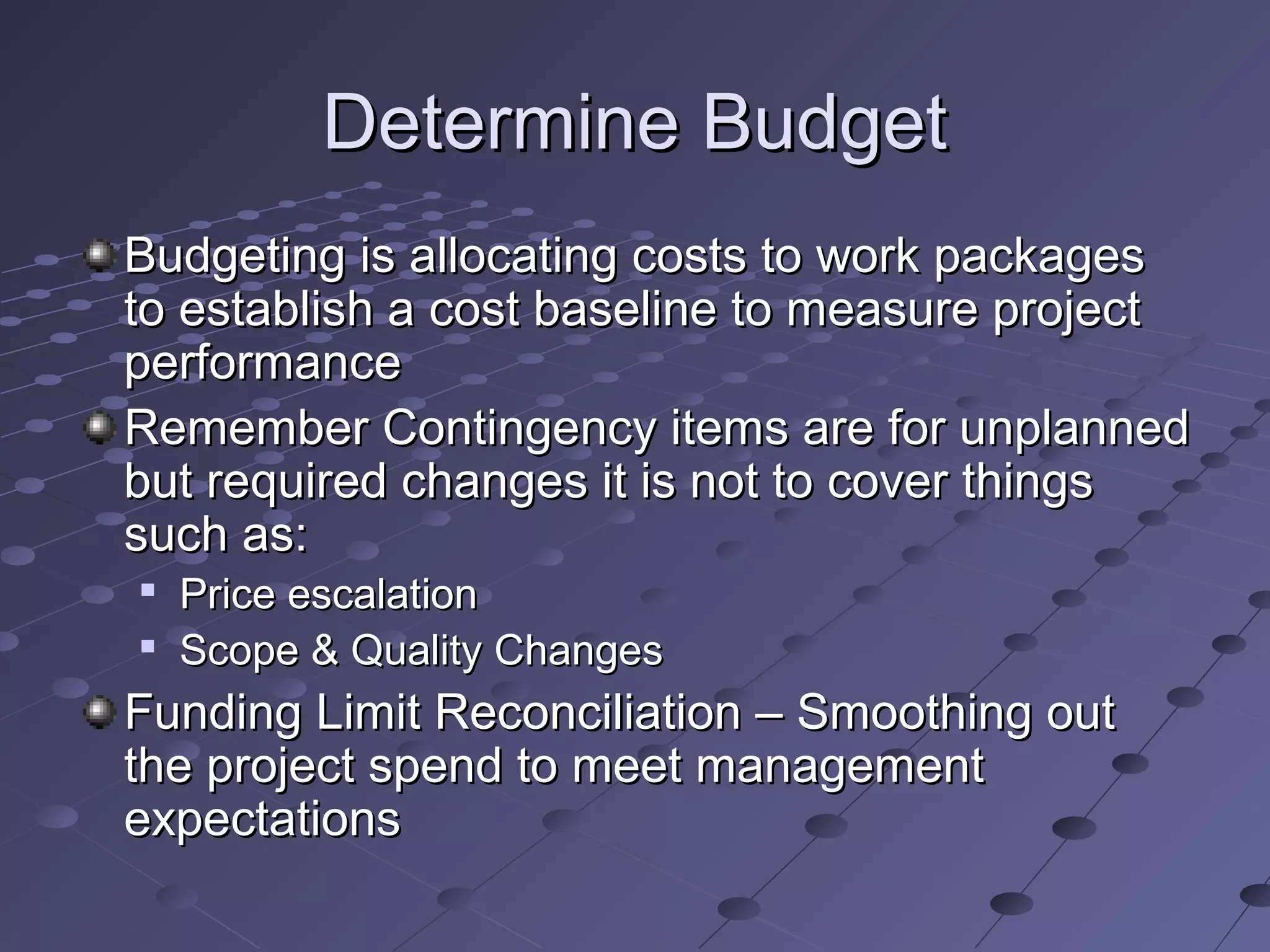 Determine BudgetDetermine Budget
Budgeting is allocating costs to work packagesBudgeting is allocating costs to work packages
to establish a cost baseline to measure projectto establish a cost baseline to measure project
performanceperformance
Remember Contingency items are for unplannedRemember Contingency items are for unplanned
but required changes it is not to cover thingsbut required changes it is not to cover things
such as:such as:

Price escalationPrice escalation

Scope & Quality ChangesScope & Quality Changes
Funding Limit Reconciliation – Smoothing outFunding Limit Reconciliation – Smoothing out
the project spend to meet managementthe project spend to meet management
expectationsexpectations
 