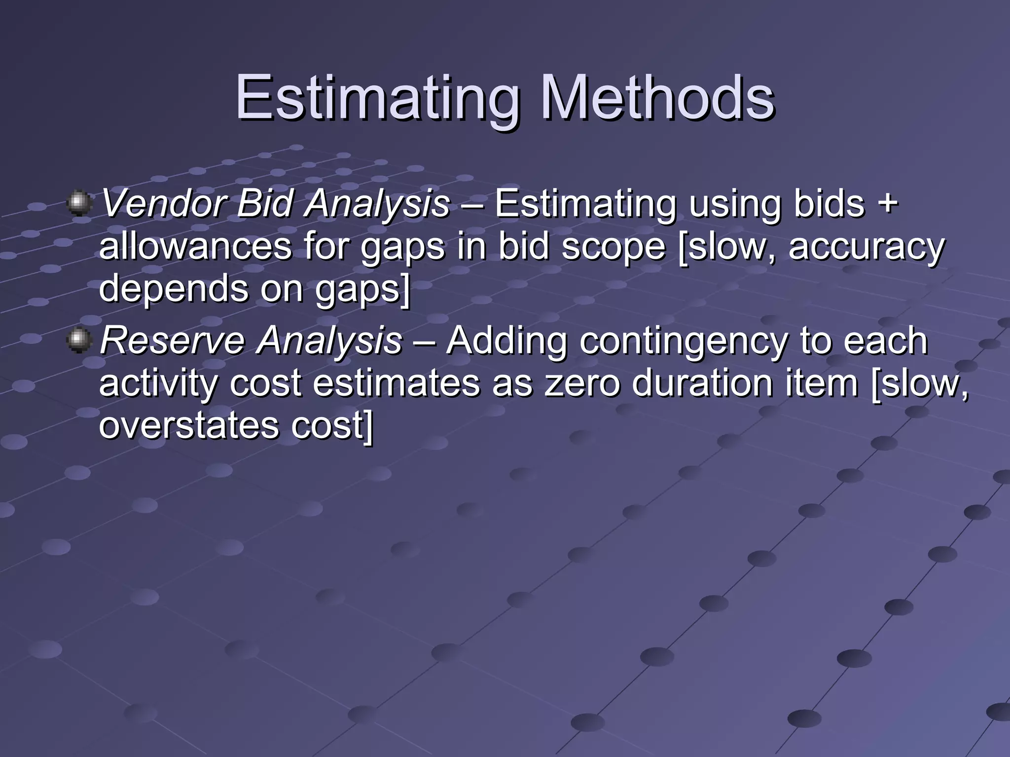 Estimating MethodsEstimating Methods
Vendor Bid AnalysisVendor Bid Analysis – Estimating using bids +– Estimating using bids +
allowances for gaps in bid scope [slow, accuracyallowances for gaps in bid scope [slow, accuracy
depends on gaps]depends on gaps]
Reserve AnalysisReserve Analysis – Adding contingency to each– Adding contingency to each
activity cost estimates as zero duration item [slow,activity cost estimates as zero duration item [slow,
overstates cost]overstates cost]
 