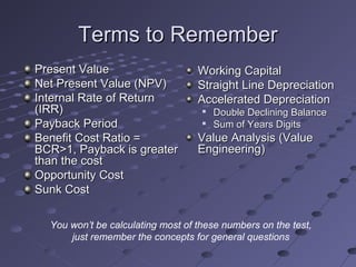 Terms to RememberTerms to Remember
Present ValuePresent Value
Net Present Value (NPV)Net Present Value (NPV)
Internal Rate of ReturnInternal Rate of Return
(IRR)(IRR)
Payback PeriodPayback Period
Benefit Cost Ratio =Benefit Cost Ratio =
BCR>1, Payback is greaterBCR>1, Payback is greater
than the costthan the cost
Opportunity CostOpportunity Cost
Sunk CostSunk Cost
Working CapitalWorking Capital
Straight Line DepreciationStraight Line Depreciation
Accelerated DepreciationAccelerated Depreciation

Double Declining BalanceDouble Declining Balance

Sum of Years DigitsSum of Years Digits
Value Analysis (ValueValue Analysis (Value
Engineering)Engineering)
You won’t be calculating most of these numbers on the test,
just remember the concepts for general questions
 