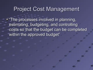 Project Cost ManagementProject Cost Management
““The processes involved in planning,The processes involved in planning,
estimating, budgeting, and controllingestimating, budgeting, and controlling
costs so that the budget can be completedcosts so that the budget can be completed
within the approved budget”within the approved budget”
 
