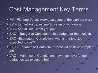 Cost Management Key TermsCost Management Key Terms
PV - Planned Value,PV - Planned Value, estimatedestimated value of the planned workvalue of the planned work
EV – Earned Value,EV – Earned Value, estimatedestimated value of work donevalue of work done
AC – Actual Cost, what you paidAC – Actual Cost, what you paid
BAC – Budget at Completion, the budget for the total jobBAC – Budget at Completion, the budget for the total job
EAC –Estimate at Completion, what is the total jobEAC –Estimate at Completion, what is the total job
expected to cost?expected to cost?
ETC – Estimate to Complete, forecasted costs to completeETC – Estimate to Complete, forecasted costs to complete
jobjob
VAC – Variance at Completion, how much over/underVAC – Variance at Completion, how much over/under
budget do we expect to be?budget do we expect to be?
 