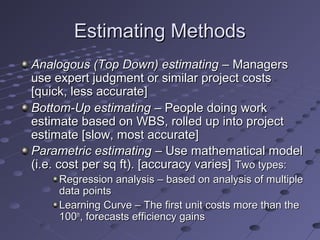 Estimating MethodsEstimating Methods
Analogous (Top Down) estimatingAnalogous (Top Down) estimating – Managers– Managers
use expert judgment or similar project costsuse expert judgment or similar project costs
[quick, less accurate][quick, less accurate]
Bottom-Up estimatingBottom-Up estimating – People doing work– People doing work
estimate based on WBS, rolled up into projectestimate based on WBS, rolled up into project
estimate [slow, most accurate]estimate [slow, most accurate]
Parametric estimatingParametric estimating – Use mathematical model– Use mathematical model
(i.e. cost per sq ft). [accuracy varies](i.e. cost per sq ft). [accuracy varies] Two types:Two types:
Regression analysis – based on analysis of multipleRegression analysis – based on analysis of multiple
data pointsdata points
Learning Curve – The first unit costs more than theLearning Curve – The first unit costs more than the
100100thth
, forecasts efficiency gains, forecasts efficiency gains
 