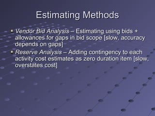 Estimating MethodsEstimating Methods
Vendor Bid AnalysisVendor Bid Analysis – Estimating using bids +– Estimating using bids +
allowances for gaps in bid scope [slow, accuracyallowances for gaps in bid scope [slow, accuracy
depends on gaps]depends on gaps]
Reserve AnalysisReserve Analysis – Adding contingency to each– Adding contingency to each
activity cost estimates as zero duration item [slow,activity cost estimates as zero duration item [slow,
overstates cost]overstates cost]
 