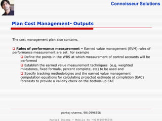 Connoisseur Solutions
Plan Cost Management- Outputs
The cost management plan also contains.
 Rules of performance measurement – Earned value management (EVM) rules of
performance measurement are set. For example
 Define the points in the WBS at which measurement of control accounts will be
performed
 Establish the earned value measurement techniques (e.g. weighted
milestones, fixed formula, percent complete, etc) to be used and
 Specify tracking methodologies and the earned value management
computation equations for calculating projected estimate at completion (EAC)
forecasts to provide a validity check on the bottom-up EAC
pankaj sharma, 9810996356
Pankaj Sharma - Mobile No -919810996356
 