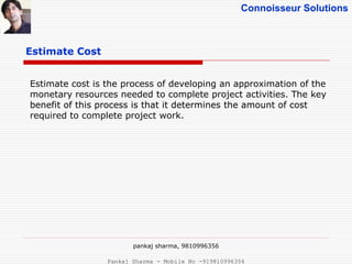 Connoisseur Solutions
Estimate Cost
pankaj sharma, 9810996356
Estimate cost is the process of developing an approximation of the
monetary resources needed to complete project activities. The key
benefit of this process is that it determines the amount of cost
required to complete project work.
Pankaj Sharma - Mobile No -919810996356
 