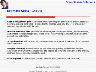 Connoisseur Solutions
Estimate Costs - Inputs
Cost management plan – The cost management plan defines how project costs will
be managed and controlled . It includes the method used and the level of accuracy
required to estimate activity cost.
Human Resource Plan provides detail on Project staffing attributes, personnel rates,
and related rewards/recognition, these are necessary components for developing the
project cost estimates.
Scope baseline include inputs from scope statement, Work Breakdown Structure and
WBS dictionary.
Project Schedule provides detail on the type and quantity of resources and the
amount of time which those resources are applied to complete the work of the project,
all these factors directly impact the cost
Risk Register provides input related to costs associated with risk response
pankaj sharma, 9810996356
Pankaj Sharma - Mobile No -919810996356
 