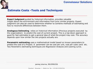 Connoisseur Solutions
Estimate Costs -Tools and Techniques
Expert Judgment guided by historical information, provides valuable
insight about the environment and information from prior similar projects. Expert
judgment can also be used to determine whether to combine methods of estimating and
how to reconcile differences between them.
Analogous Estimating relies on historical information (Previous projects executed by
the organization) to predict the cost of current project. This is a top-down approach is
good for fast estimates to get a general idea of what the project may cost. The accuracy
depends upon how similar the two projects actually are.
Parametric estimating uses a mathematical model based on known parameters to
predict the cost of a Project. A parameter can be cost per unit, cost per cubic yard etc.
Two Parametric estimating techniques are Regression Analysis and Leaning curve.
pankaj sharma, 9810996356
Pankaj Sharma - Mobile No -919810996356
 