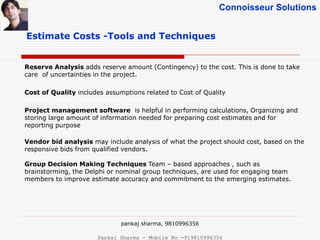 Connoisseur Solutions
Estimate Costs -Tools and Techniques
Reserve Analysis adds reserve amount (Contingency) to the cost. This is done to take
care of uncertainties in the project.
Cost of Quality includes assumptions related to Cost of Quality
Project management software is helpful in performing calculations, Organizing and
storing large amount of information needed for preparing cost estimates and for
reporting purpose
Vendor bid analysis may include analysis of what the project should cost, based on the
responsive bids from qualified vendors.
Group Decision Making Techniques Team – based approaches , such as
brainstorming, the Delphi or nominal group techniques, are used for engaging team
members to improve estimate accuracy and commitment to the emerging estimates.
pankaj sharma, 9810996356
Pankaj Sharma - Mobile No -919810996356
 