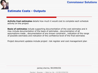 Connoisseur Solutions
Estimate Costs - Outputs
Activity Cost estimates details how much it would cost to complete each schedule
activity on the project
Basis of estimates include supporting documentation of the cost estimates and it
may include documentation of the basis of estimates , documentation of all
assumptions made , documentation of any known constraint , indication of the range
of possible estimates and indication of the confidence level of the final estimates
Project document updates include project risk register and cost management plan
pankaj sharma, 9810996356
Pankaj Sharma - Mobile No -919810996356
 