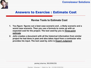 Connoisseur Solutions
Revise Tools to Estimate Cost
Answers to Exercise : Estimate Cost
1. You figure figures out a best case scenario and , a likely scenario and a
worst case scenario. Then you use a formula to come up with an
expected cost for the project. The tool used by you is Three-point
estimate
2. John creates a document with all the historical information from similar
project he had done in past and also takes input from a contractor who
provides his input. The tool used by John is Expert Judgment
pankaj sharma, 9810996356
Pankaj Sharma - Mobile No -919810996356
 