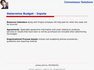 Connoisseur Solutions
Resource Calendars along with Project schedule will help plan for when the costs will
be incurred
Agreements Applicable agreement information and costs relating to products,
services or results that have been or will be purchased are included when determining
the budget.
Organizational Process Assets include cost budgeting policies procedures ,
guidelines and reporting method
Determine Budget - Inputs
pankaj sharma, 9810996356
Pankaj Sharma - Mobile No -919810996356
 