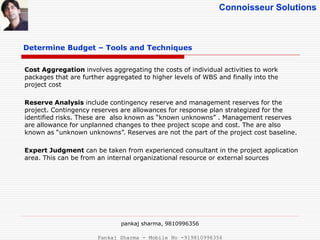 Connoisseur Solutions
Determine Budget – Tools and Techniques
Cost Aggregation involves aggregating the costs of individual activities to work
packages that are further aggregated to higher levels of WBS and finally into the
project cost
Reserve Analysis include contingency reserve and management reserves for the
project. Contingency reserves are allowances for response plan strategized for the
identified risks. These are also known as “known unknowns” . Management reserves
are allowance for unplanned changes to thee project scope and cost. The are also
known as “unknown unknowns”. Reserves are not the part of the project cost baseline.
Expert Judgment can be taken from experienced consultant in the project application
area. This can be from an internal organizational resource or external sources
pankaj sharma, 9810996356
Pankaj Sharma - Mobile No -919810996356
 