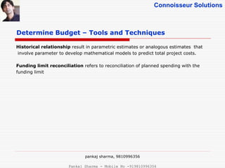 Connoisseur Solutions
Determine Budget – Tools and Techniques
Historical relationship result in parametric estimates or analogous estimates that
involve parameter to develop mathematical models to predict total project costs.
Funding limit reconciliation refers to reconciliation of planned spending with the
funding limit
pankaj sharma, 9810996356
Pankaj Sharma - Mobile No -919810996356
 