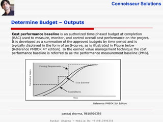 Connoisseur Solutions
Determine Budget – Outputs
Cost performance baseline is an authorized time-phased budget at completion
(BAC) used to measure, monitor, and control overall cost performance on the project.
It is developed as a summation of the approved budgets by time period and is
typically displayed in the form of an S-curve, as is illustrated in Figure below
(Reference PMBOK 4th edition). In the earned value management technique the cost
performance baseline is referred to as the performance measurement baseline (PMB).
Reference PMBOK 5th Edition
pankaj sharma, 9810996356
Pankaj Sharma - Mobile No -919810996356
 