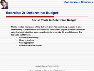 Connoisseur Solutions
Revise Tools to Determine Budget
Exercise 2: Determine Budget
Monika reads a newspaper article that says there has been sharp increase in steel
cost recently. She knows this was not in her contractor’s original plan and decides to
put a few hundred dollars aside to deal with the price hike if it should happen. The
tool used by Monika is
• Parametric estimating
• Reserve analysis
• Cost aggregation
• Fund Limit Reconciliation
pankaj sharma, 9810996356
Pankaj Sharma - Mobile No -919810996356
 
