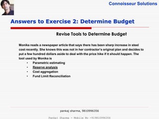 Connoisseur Solutions
Revise Tools to Determine Budget
Answers to Exercise 2: Determine Budget
Monika reads a newspaper article that says there has been sharp increase in steel
cost recently. She knows this was not in her contractor’s original plan and decides to
put a few hundred dollars aside to deal with the price hike if it should happen. The
tool used by Monika is
• Parametric estimating
• Reserve analysis
• Cost aggregation
• Fund Limit Reconciliation
pankaj sharma, 9810996356
Pankaj Sharma - Mobile No -919810996356
 