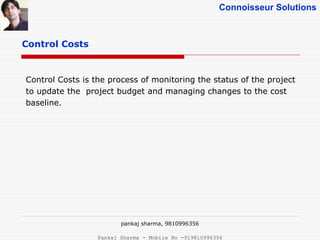 Connoisseur Solutions
Control Costs
Control Costs is the process of monitoring the status of the project
to update the project budget and managing changes to the cost
baseline.
pankaj sharma, 9810996356
Pankaj Sharma - Mobile No -919810996356
 